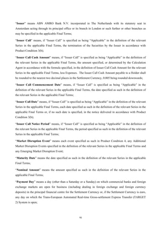 “Issuer” means ABN AMRO Bank N.V. incorporated in The Netherlands with its statutory seat in
Amsterdam acting through its principal office or its branch in London or such further or other branches as
may be specified in the applicable Final Terms;

“Issuer Call” means, if “Issuer Call” is specified as being “Applicable” in the definition of the relevant
Series in the applicable Final Terms, the termination of the Securities by the Issuer in accordance with
Product Condition 3(b);

“Issuer Call Cash Amount” means, if “Issuer Call” is specified as being “Applicable” in the definition of
the relevant Series in the applicable Final Terms, the amount specified, or determined by the Calculation
Agent in accordance with the formula specified, in the definition of Issuer Call Cash Amount for the relevant
Series in the applicable Final Terms, less Expenses. The Issuer Call Cash Amount payable to a Holder shall
be rounded to the nearest two decimal places in the Settlement Currency, 0.005 being rounded downwards;

“Issuer Call Commencement Date” means, if “Issuer Call” is specified as being “Applicable” in the
definition of the relevant Series in the applicable Final Terms, the date specified as such in the definition of
the relevant Series in the applicable Final Terms;

“Issuer Call Date” means, if “Issuer Call” is specified as being “Applicable” in the definition of the relevant
Series in the applicable Final Terms, each date specified as such in the definition of the relevant Series in the
applicable Final Terms or, if no such date is specified, in the notice delivered in accordance with Product
Condition 3(b);

“Issuer Call Notice Period” means, if “Issuer Call” is specified as being “Applicable” in the definition of
the relevant Series in the applicable Final Terms, the period specified as such in the definition of the relevant
Series in the applicable Final Terms;

“Market Disruption Event” means each event specified as such in Product Condition 4, any Additional
Market Disruption Events specified in the definition of the relevant Series in the applicable Final Terms and
any Emerging Market Disruption Event;

“Maturity Date” means the date specified as such in the definition of the relevant Series in the applicable
Final Terms;

“Nominal Amount” means the amount specified as such in the definition of the relevant Series in the
applicable Final Terms;

“Payment Day” means a day (other than a Saturday or a Sunday) on which commercial banks and foreign
exchange markets are open for business (including dealing in foreign exchange and foreign currency
deposits) in the principal financial centre for the Settlement Currency or, if the Settlement Currency is euro,
any day on which the Trans-European Automated Real-time Gross-settlement Express Transfer (TARGET
2) System is open;




                                                       98
 