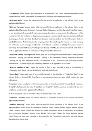 “Pricing Date” means the date specified as such in the applicable Final Terms, subject to adjustment by the
Issuer in adverse market conditions if, in the opinion of the Issuer, circumstances so require;

“Reference Banks” means the entities specified as such in the definition of the relevant Series in the
applicable Final Terms;

“Relevant Currency” means, unless otherwise specified in the definition of the relevant Series in the
applicable Final Terms, the Settlement Currency, the lawful currency in which the underlying of the Security
or any constituent of such underlying is denominated, from time to time, or the lawful currency of the
country in which the Exchange or the primary exchange on which an underlying or any constituent of such
underlying, is located provided that Relevant Currency shall not include any lawful currency that is a
Standard Currency. Notwithstanding the foregoing, where the underlying of a Security is a fund, including
but not limited to, an exchange traded fund, a mutual fund, a unit trust or a hedge fund, or an American
Depositary Receipt (“ADR”) or Global Depositary Receipt (“GDR”), the constituents of such fund, ADR or
GDR as applicable, shall not be considered for the purpose of this definition;

“Relevant Currency Exchange Rate” means, each rate of exchange between the Relevant Currency and the
Settlement Currency, or where the Relevant Currency is the Settlement Currency, between the Relevant
Currency and any other applicable currency, as determined by the Calculation Agent by reference to such
sources as the Calculation Agent may reasonably determine to be appropriate at such time;

“Relevant Number of Days” means the number of days, if any, specified as such in the definition of
“Underlying Rate” for the relevant Series in the applicable Final Terms;

“Screen Page” means each page, if any, specified as such in the definition of “Underlying Rate” for the
relevant Series in the applicable Final Terms or any successor to any such page which contains the same
information;

“Securities” means each Series of the rate notes specified in the applicable Final Terms and each such note a
“Security”. References to the terms “Securities” and “Security” shall be construed severally with respect to
each Series specified in the applicable Final Terms;

“Series” mean each series of Securities set out in the applicable Final Terms;

“Settlement Currency” means the currency specified as such in the definition of the relevant Series in the
applicable Final Terms;

“Standard Currency” means unless otherwise specified in the definition of the relevant Series in the
applicable Final Terms, the lawful currency of Australia, Austria, Belgium, Canada, Cyprus, Denmark, Finland,
France, Germany, Greece, Hong Kong, Ireland, Italy, Japan, Luxembourg, Malta, the Netherlands, New Zealand,
Norway, Portugal, Singapore, Slovenia, Spain, Sweden, Switzerland, Taiwan, the United Kingdom and the
United States, or such other currency as determined by the Calculation Agent at its sole and absolute
discretion from time to time;


                                                       99
 