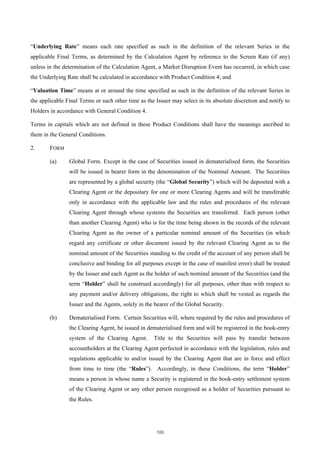 “Underlying Rate” means each rate specified as such in the definition of the relevant Series in the
applicable Final Terms, as determined by the Calculation Agent by reference to the Screen Rate (if any)
unless in the determination of the Calculation Agent, a Market Disruption Event has occurred, in which case
the Underlying Rate shall be calculated in accordance with Product Condition 4; and

“Valuation Time” means at or around the time specified as such in the definition of the relevant Series in
the applicable Final Terms or such other time as the Issuer may select in its absolute discretion and notify to
Holders in accordance with General Condition 4.

Terms in capitals which are not defined in these Product Conditions shall have the meanings ascribed to
them in the General Conditions.

2.      FORM

        (a)     Global Form. Except in the case of Securities issued in dematerialised form, the Securities
                will be issued in bearer form in the denomination of the Nominal Amount. The Securities
                are represented by a global security (the “Global Security”) which will be deposited with a
                Clearing Agent or the depositary for one or more Clearing Agents and will be transferable
                only in accordance with the applicable law and the rules and procedures of the relevant
                Clearing Agent through whose systems the Securities are transferred. Each person (other
                than another Clearing Agent) who is for the time being shown in the records of the relevant
                Clearing Agent as the owner of a particular nominal amount of the Securities (in which
                regard any certificate or other document issued by the relevant Clearing Agent as to the
                nominal amount of the Securities standing to the credit of the account of any person shall be
                conclusive and binding for all purposes except in the case of manifest error) shall be treated
                by the Issuer and each Agent as the holder of such nominal amount of the Securities (and the
                term “Holder” shall be construed accordingly) for all purposes, other than with respect to
                any payment and/or delivery obligations, the right to which shall be vested as regards the
                Issuer and the Agents, solely in the bearer of the Global Security.

        (b)     Dematerialised Form. Certain Securities will, where required by the rules and procedures of
                the Clearing Agent, be issued in dematerialised form and will be registered in the book-entry
                system of the Clearing Agent.       Title to the Securities will pass by transfer between
                accountholders at the Clearing Agent perfected in accordance with the legislation, rules and
                regulations applicable to and/or issued by the Clearing Agent that are in force and effect
                from time to time (the “Rules”). Accordingly, in these Conditions, the term “Holder”
                means a person in whose name a Security is registered in the book-entry settlement system
                of the Clearing Agent or any other person recognised as a holder of Securities pursuant to
                the Rules.




                                                     100
 