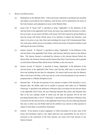 3.   RIGHTS AND PROCEDURES

     (a)   Redemption on the Maturity Date. Unless previously redeemed or purchased and cancelled
           and subject as provided by the Conditions, each Security will be redeemed by the Issuer at
           the Cash Amount, such redemption to occur on the Maturity Date.

     (b)   Issuer Call. If “Issuer Call” is specified as being “Applicable” in the definition of the
           relevant Series in the applicable Final Terms, the Issuer may redeem the Securities in whole,
           but not in part, on any Issuer Call Date at the Issuer Call Cash Amount by giving Holders at
           least the Issuer Call Notice Period notice of its intention to redeem the Securities, such
           notice to be given at any time from (and including) the Issuer Call Commencement Date.
           Any such notice shall be given in accordance with the provisions of General Condition 4 and
           shall specify the Issuer Call Date.

     (c)   Interest Amount. If “Interest” is specified as being “Applicable” in the definition of the
           relevant Series in the applicable Final Terms, each Security shall bear interest at the Interest
           Rate. The Interest Amount is calculated by reference to the relevant Interest Period, the
           Interest Rate, the Nominal Amount and the Interest Rate Day Count Fraction and is payable
           on each Interest Payment Date and the Issuer Call Date, as the case may be.

     (d)   Interest Accrual. If “Interest” is specified as being “Applicable” in the definition of the
           relevant Series in the applicable Final Terms, each Security shall cease to accrue interest
           from and including the due date for redemption. No interest shall accrue after the Maturity
           Date or the Issuer Call Date, as the case may be, in the event that payment of any amount is
           postponed due to a Market Disruption Event.

     (e)   Payment Day. If the date for payment of any amount in respect of the Securities is not a
           Payment Day, the Holder shall not be entitled to payment until either (a) if "Modified
           Following" is specified in the definition of Business Day Convention for the relevant Series
           in the applicable Final Terms, the next following Payment Day unless such Payment Day
           falls in the next calendar month in which case the date for payment will be the first
           preceding Payment Day or (b) if " Following" is specified in the definition of Business Day
           Convention for the relevant Series in the applicable Final Terms, the next following Payment
           Day and, in either case, the Holder shall not be entitled to any interest or other payment in
           respect of such delay or acceleration of payment.

     (f)   General. In the absence of gross negligence or wilful misconduct on its part, none of the
           Issuer, the Calculation Agent or any Agent shall have any responsibility for any errors or
           omissions in the calculation of the Cash Amount, any Issuer Call Cash Amount or any
           Interest Amount.



                                                 101
 