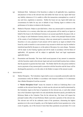 (g)   Settlement Risk. Settlement of the Securities is subject to all applicable laws, regulations
           and practices in force at the relevant time and neither the Issuer nor any Agent shall incur
           any liability whatsoever if it is unable to effect the transactions contemplated as a result of
           any such laws, regulations or practices. Neither the Issuer nor any Agent shall under any
           circumstances be liable for any acts or defaults of any Clearing Agent in relation to the
           performance of its duties in relation to the Securities.

     (h)   Method of Payment. Subject as provided below, where any amount paid in connection with
           the Securities is in a currency other than euro, such payments will be made by an Agent on
           behalf of the Issuer in the Settlement Currency to an account specified by the payee with, or
           by a cheque in such Settlement Currency drawn on, a bank in the principal financial centre
           of the country of such Settlement Currency; where any amount paid in connection with the
           Securities is in euro, payment of such amount will be made by an Agent on behalf of the
           Issuer by credit or transfer to a euro account or any account to which euro may be credited or
           transferred specified by the payee or, at the option of the payee, by a euro cheque. Payments
           will be made via the Clearing Agent(s) and will be made in accordance with the Rules (if
           applicable). All payments will be subject to applicable fiscal and legal requirements
           applicable thereto.

     (i)   Presentation and Surrender. The Issuer shall record payment of any amount in connection
           with the Securities made to the relevant Agent and such record shall be prima facie evidence
           that the payment in question has been made. The Holder shall be the only person entitled to
           receive payments of any amount paid in connection with the Securities and the Issuer will be
           discharged by payment to, or to the order of, the Holder in respect of the amount so paid.

4.   ADJUSTMENTS

     (a)   Market Disruption. The Calculation Agent shall as soon as reasonably practicable under the
           circumstances notify the Holders in accordance with General Condition 4 if it determines
           that a Market Disruption Event has occurred.

           A “Market Disruption Event” means the situation in which an Underlying Rate is not
           available on the relevant Screen Page, in which case the relevant rate shall be determined by
           the Calculation Agent on the basis of quotations for the relevant rate, or such other related
           rate as the Calculation Agent shall in its sole and absolute discretion specify, provided by the
           Reference Banks at the Valuation Time for the relevant day. The Issuer will request the
           principal London office of each Reference Bank to provide a quotation of the relevant rate.
           The relevant rate will be the arithmetic mean of the quotations, eliminating the highest
           quotation (or in the event of equality, one of the highest) and the lowest quotation (or, in the
           event of equality, one of the lowest) if more than three quotations are provided. If it is not


                                                  102
 