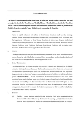 GENERAL CONDITIONS



The General Conditions which follow relate to the Securities and must be read in conjunction with, and
are subject to, the Product Conditions and the Final Terms. The Final Terms, the Product Conditions
and the General Conditions together constitute the Conditions of the Securities and will be printed on any
Definitive Securities or attached to any Global Security representing the Securities.

1.      DEFINITIONS

        Terms in capitals which are not defined in these General Conditions shall have the meanings
        ascribed to them in the Product Conditions or the applicable Final Terms and, if not so defined, shall
        be inapplicable. References in these General Conditions to interest and Coupons (and related
        expressions) shall be ignored in the case of Securities which do not bear interest. References in these
        General Conditions to the Conditions shall mean these General Conditions and, in relation to any
        Securities, the Product Conditions applicable to those Securities.

2.      STATUS

        The Securities constitute unsecured and unsubordinated obligations of the Issuer and rank pari passu
        among themselves and with all other present and future unsecured and unsubordinated obligations of
        the Issuer save for those preferred by mandatory provisions of law.

3.      EARLY TERMINATION

        The Issuer shall have the right to terminate the Securities if it shall have determined in its absolute
        discretion that its performance thereunder shall have become unlawful in whole or in part as a result
        of compliance in good faith by the Issuer with any applicable present or future law, rule, regulation,
        judgement, order or directive of any governmental, administrative, legislative or judicial authority or
        power (“Applicable Law”). In such circumstances the Issuer will, however, if and to the extent
        permitted by the Applicable Law, pay to each Holder in respect of each Security held by such Holder
        an amount calculated by it as the fair market value of the Security immediately prior to such
        termination (ignoring such illegality) less the cost to the Issuer of unwinding any related hedging
        arrangements. Payment will be made to the Holder in such manner as shall be notified to the Holder
        in accordance with General Condition 4.

4.     NOTICES

        (a)      Validity.   Unless otherwise specified in the applicable Final Terms, announcements to
                 Holders will be valid if delivered by the Issuer to the Clearing Agent(s) with an instruction
                 from the Issuer to the Clearing Agent(s) to communicate such announcement to the Holders.



                                                      50
 