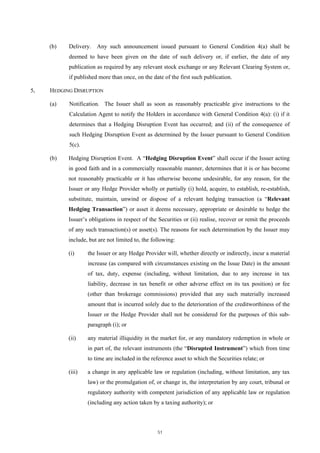 (b)   Delivery. Any such announcement issued pursuant to General Condition 4(a) shall be
           deemed to have been given on the date of such delivery or, if earlier, the date of any
           publication as required by any relevant stock exchange or any Relevant Clearing System or,
           if published more than once, on the date of the first such publication.

5.   HEDGING DISRUPTION

     (a)   Notification. The Issuer shall as soon as reasonably practicable give instructions to the
           Calculation Agent to notify the Holders in accordance with General Condition 4(a): (i) if it
           determines that a Hedging Disruption Event has occurred; and (ii) of the consequence of
           such Hedging Disruption Event as determined by the Issuer pursuant to General Condition
           5(c).

     (b)   Hedging Disruption Event. A “Hedging Disruption Event” shall occur if the Issuer acting
           in good faith and in a commercially reasonable manner, determines that it is or has become
           not reasonably practicable or it has otherwise become undesirable, for any reason, for the
           Issuer or any Hedge Provider wholly or partially (i) hold, acquire, to establish, re-establish,
           substitute, maintain, unwind or dispose of a relevant hedging transaction (a “Relevant
           Hedging Transaction”) or asset it deems necessary, appropriate or desirable to hedge the
           Issuer’s obligations in respect of the Securities or (ii) realise, recover or remit the proceeds
           of any such transaction(s) or asset(s). The reasons for such determination by the Issuer may
           include, but are not limited to, the following:

           (i)     the Issuer or any Hedge Provider will, whether directly or indirectly, incur a material
                   increase (as compared with circumstances existing on the Issue Date) in the amount
                   of tax, duty, expense (including, without limitation, due to any increase in tax
                   liability, decrease in tax benefit or other adverse effect on its tax position) or fee
                   (other than brokerage commissions) provided that any such materially increased
                   amount that is incurred solely due to the deterioration of the creditworthiness of the
                   Issuer or the Hedge Provider shall not be considered for the purposes of this sub-
                   paragraph (i); or

           (ii)    any material illiquidity in the market for, or any mandatory redemption in whole or
                   in part of, the relevant instruments (the “Disrupted Instrument”) which from time
                   to time are included in the reference asset to which the Securities relate; or

           (iii)   a change in any applicable law or regulation (including, without limitation, any tax
                   law) or the promulgation of, or change in, the interpretation by any court, tribunal or
                   regulatory authority with competent jurisdiction of any applicable law or regulation
                   (including any action taken by a taxing authority); or



                                                  51
 