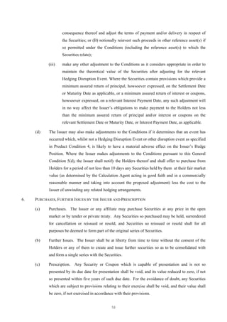 consequence thereof and adjust the terms of payment and/or delivery in respect of
                   the Securities; or (B) notionally reinvest such proceeds in other reference asset(s) if
                   so permitted under the Conditions (including the reference asset(s) to which the
                   Securities relate);

           (iii)   make any other adjustment to the Conditions as it considers appropriate in order to
                   maintain the theoretical value of the Securities after adjusting for the relevant
                   Hedging Disruption Event. Where the Securities contain provisions which provide a
                   minimum assured return of principal, howsoever expressed, on the Settlement Date
                   or Maturity Date as applicable, or a minimum assured return of interest or coupons,
                   howsoever expressed, on a relevant Interest Payment Date, any such adjustment will
                   in no way affect the Issuer’s obligations to make payment to the Holders not less
                   than the minimum assured return of principal and/or interest or coupons on the
                   relevant Settlement Date or Maturity Date, or Interest Payment Date, as applicable.

     (d)    The Issuer may also make adjustments to the Conditions if it determines that an event has
            occurred which, whilst not a Hedging Disruption Event or other disruption event as specified
            in Product Condition 4, is likely to have a material adverse effect on the Issuer’s Hedge
            Position. Where the Issuer makes adjustments to the Conditions pursuant to this General
            Condition 5(d), the Issuer shall notify the Holders thereof and shall offer to purchase from
            Holders for a period of not less than 10 days any Securities held by them at their fair market
            value (as determined by the Calculation Agent acting in good faith and in a commercially
            reasonable manner and taking into account the proposed adjustment) less the cost to the
            Issuer of unwinding any related hedging arrangements.

6.   PURCHASES, FURTHER ISSUES BY THE ISSUER AND PRESCRIPTION

     (a)   Purchases. The Issuer or any affiliate may purchase Securities at any price in the open
           market or by tender or private treaty. Any Securities so purchased may be held, surrendered
           for cancellation or reissued or resold, and Securities so reissued or resold shall for all
           purposes be deemed to form part of the original series of Securities.

     (b)   Further Issues. The Issuer shall be at liberty from time to time without the consent of the
           Holders or any of them to create and issue further securities so as to be consolidated with
           and form a single series with the Securities.

     (c)   Prescription.   Any Security or Coupon which is capable of presentation and is not so
           presented by its due date for presentation shall be void, and its value reduced to zero, if not
           so presented within five years of such due date. For the avoidance of doubt, any Securities
           which are subject to provisions relating to their exercise shall be void, and their value shall
           be zero, if not exercised in accordance with their provisions.


                                                 53
 