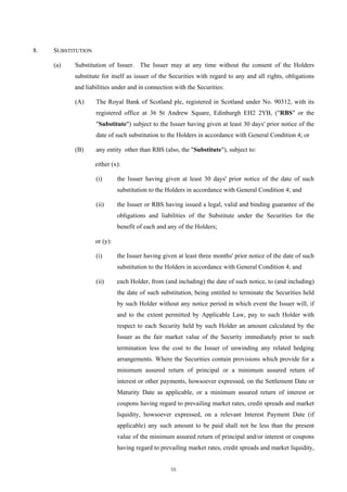8.   SUBSTITUTION

     (a)   Substitution of Issuer. The Issuer may at any time without the consent of the Holders
           substitute for itself as issuer of the Securities with regard to any and all rights, obligations
           and liabilities under and in connection with the Securities:

           (A)      The Royal Bank of Scotland plc, registered in Scotland under No. 90312, with its
                    registered office at 36 St Andrew Square, Edinburgh EH2 2YB, ("RBS" or the
                    "Substitute") subject to the Issuer having given at least 30 days' prior notice of the
                    date of such substitution to the Holders in accordance with General Condition 4; or

           (B)      any entity other than RBS (also, the "Substitute"), subject to:

                    either (x):

                    (i)       the Issuer having given at least 30 days' prior notice of the date of such
                              substitution to the Holders in accordance with General Condition 4; and

                    (ii)      the Issuer or RBS having issued a legal, valid and binding guarantee of the
                              obligations and liabilities of the Substitute under the Securities for the
                              benefit of each and any of the Holders;

                    or (y):

                    (i)       the Issuer having given at least three months' prior notice of the date of such
                              substitution to the Holders in accordance with General Condition 4; and

                    (ii)      each Holder, from (and including) the date of such notice, to (and including)
                              the date of such substitution, being entitled to terminate the Securities held
                              by such Holder without any notice period in which event the Issuer will, if
                              and to the extent permitted by Applicable Law, pay to such Holder with
                              respect to each Security held by such Holder an amount calculated by the
                              Issuer as the fair market value of the Security immediately prior to such
                              termination less the cost to the Issuer of unwinding any related hedging
                              arrangements. Where the Securities contain provisions which provide for a
                              minimum assured return of principal or a minimum assured return of
                              interest or other payments, howsoever expressed, on the Settlement Date or
                              Maturity Date as applicable, or a minimum assured return of interest or
                              coupons having regard to prevailing market rates, credit spreads and market
                              liquidity, howsoever expressed, on a relevant Interest Payment Date (if
                              applicable) any such amount to be paid shall not be less than the present
                              value of the minimum assured return of principal and/or interest or coupons
                              having regard to prevailing market rates, credit spreads and market liquidity,


                                                   55
 