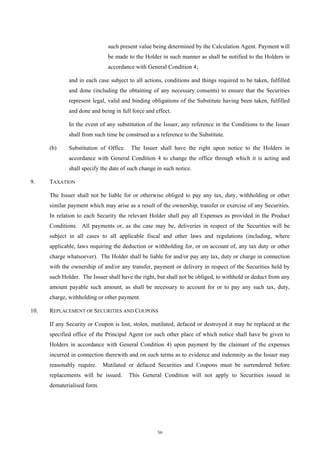 such present value being determined by the Calculation Agent. Payment will
                              be made to the Holder in such manner as shall be notified to the Holders in
                              accordance with General Condition 4;

              and in each case subject to all actions, conditions and things required to be taken, fulfilled
              and done (including the obtaining of any necessary consents) to ensure that the Securities
              represent legal, valid and binding obligations of the Substitute having been taken, fulfilled
              and done and being in full force and effect.

              In the event of any substitution of the Issuer, any reference in the Conditions to the Issuer
              shall from such time be construed as a reference to the Substitute.

      (b)     Substitution of Office.   The Issuer shall have the right upon notice to the Holders in
              accordance with General Condition 4 to change the office through which it is acting and
              shall specify the date of such change in such notice.

9.    TAXATION

      The Issuer shall not be liable for or otherwise obliged to pay any tax, duty, withholding or other
      similar payment which may arise as a result of the ownership, transfer or exercise of any Securities.
      In relation to each Security the relevant Holder shall pay all Expenses as provided in the Product
      Conditions. All payments or, as the case may be, deliveries in respect of the Securities will be
      subject in all cases to all applicable fiscal and other laws and regulations (including, where
      applicable, laws requiring the deduction or withholding for, or on account of, any tax duty or other
      charge whatsoever). The Holder shall be liable for and/or pay any tax, duty or charge in connection
      with the ownership of and/or any transfer, payment or delivery in respect of the Securities held by
      such Holder. The Issuer shall have the right, but shall not be obliged, to withhold or deduct from any
      amount payable such amount, as shall be necessary to account for or to pay any such tax, duty,
      charge, withholding or other payment.

10.   REPLACEMENT OF SECURITIES AND COUPONS

      If any Security or Coupon is lost, stolen, mutilated, defaced or destroyed it may be replaced at the
      specified office of the Principal Agent (or such other place of which notice shall have be given to
      Holders in accordance with General Condition 4) upon payment by the claimant of the expenses
      incurred in connection therewith and on such terms as to evidence and indemnity as the Issuer may
      reasonably require.    Mutilated or defaced Securities and Coupons must be surrendered before
      replacements will be issued.      This General Condition will not apply to Securities issued in
      dematerialised form.




                                                    56
 