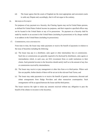(d)      The Issuer agrees that the courts of England are the most appropriate and convenient courts
                to settle any Dispute and, accordingly, that it will not argue to the contrary.

16.    METHOD OF PAYMENT

       For purposes of any payment on a Security, the Clearing Agents may not be United States persons,
       as defined for United States Federal income tax purposes, and their respective specified offices may
       not be located in the United States or any of its possessions. No payment on a Security shall be
       made by transfer to an account in the United States (including its possessions) or by cheque mailed
       to an address in the United States (including its possessions).

 17.   COMMISSIONS, FEES AND REBATES

       From time to time, the Issuer may make payments or receive the benefit of payments in relation to
       the issue of Securities including the following:

       (a) The Issuer may pay to a distributor, sales agent or other intermediary fees or commissions.
             Such fees or commissions are generally required to be disclosed by distributors, sales agents or
             intermediaries which, in each case, are EEA investment firms or credit institutions to their
             clients. Each potential investor in the Securities should satisfy itself as to the amount of any fees
             or commissions received by intermediaries;

       (b) The Issuer may receive or pay management or other fees from or to third parties. Where such
             fees are payable, further details of them will be set out in the relevant Final Terms; and

       (c) The Issuer may make payments to or receive the benefit of generic commission, discount and
             rebate arrangements from Hedge Providers and other transaction counterparties. Such
             arrangements will be as agreed between the Issuer and the third parties.

       The Issuer reserves the right to retain any amounts received without any obligation to pass the
       benefit of the rebates to investors in the Securities.




                                                       60
 