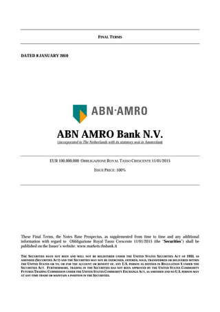 FINAL TERMS



DATED 8 JANUARY 2010




                      ABN AMRO Bank N.V.
                      (incorporated in The Netherlands with its statutory seat in Amsterdam)




                  EUR 100,000,000 OBBLIGAZIONE ROYAL TASSO CRESCENTE 11/01/2015

                                              ISSUE PRICE: 100%




These Final Terms, the Notes Base Prospectus, as supplemented from time to time and any additional
information with regard to Obbligazione Royal Tasso Crescente 11/01/2015 (the “Securities”) shall be
published on the Issuer’s website: www.markets.rbsbank.it

THE SECURITIES HAVE NOT BEEN AND WILL NOT BE REGISTERED UNDER THE UNITED STATES SECURITIES ACT OF 1933, AS
AMENDED (SECURITIES ACT) AND THE SECURITIES MAY NOT BE EXERCISED, OFFERED, SOLD, TRANSFERRED OR DELIVERED WITHIN
THE UNITED STATES OR TO, OR FOR THE ACCOUNT OR BENEFIT OF, ANY U.S. PERSON AS DEFINED IN REGULATION S UNDER THE
SECURITIES ACT. FURTHERMORE, TRADING IN THE SECURITIES HAS NOT BEEN APPROVED BY THE UNITED STATES COMMODITY
FUTURES TRADING COMMISSION UNDER THE UNITED STATES COMMODITY EXCHANGE ACT, AS AMENDED AND NO U.S. PERSON MAY
AT ANY TIME TRADE OR MAINTAIN A POSITION IN THE SECURITIES.
 