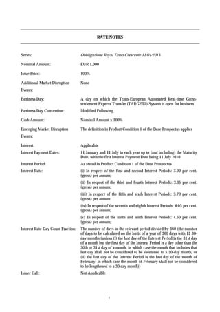RATE NOTES



Series:                             Obbligazione Royal Tasso Crescente 11/01/2015

Nominal Amount:                     EUR 1,000

Issue Price:                        100%

Additional Market Disruption        None
Events:

Business Day:                       A day on which the Trans-European Automated Real-time Gross-
                                    settlement Express Transfer (TARGET2) System is open for business
Business Day Convention:            Modified Following

Cash Amount:                        Nominal Amount x 100%

Emerging Market Disruption          The definition in Product Condition 1 of the Base Prospectus applies
Events:

Interest:                           Applicable
Interest Payment Dates:             11 January and 11 July in each year up to (and including) the Maturity
                                    Date, with the first Interest Payment Date being 11 July 2010
Interest Period:                    As stated in Product Condition 1 of the Base Prospectus
Interest Rate:                      (i) In respect of the first and second Interest Periods: 3.00 per cent.
                                    (gross) per annum;
                                    (ii) In respect of the third and fourth Interest Periods: 3.35 per cent.
                                    (gross) per annum;
                                    (iii) In respect of the fifth and sixth Interest Periods: 3.70 per cent.
                                    (gross) per annum;
                                    (iv) In respect of the seventh and eighth Interest Periods: 4.05 per cent.
                                    (gross) per annum;
                                    (v) In respect of the ninth and tenth Interest Periods: 4.50 per cent.
                                    (gross) per annum;
Interest Rate Day Count Fraction:   The number of days in the relevant period divided by 360 (the number
                                    of days to be calculated on the basis of a year of 360 days with 12 30-
                                    day months (unless (i) the last day of the Interest Period is the 31st day
                                    of a month but the first day of the Interest Period is a day other than the
                                    30th or 31st day of a month, in which case the month that includes that
                                    last day shall not be considered to be shortened to a 30-day month, or
                                    (ii) the last day of the Interest Period is the last day of the month of
                                    February, in which case the month of February shall not be considered
                                    to be lengthened to a 30 day month))
Issuer Call:                        Not Applicable




                                                     4
 