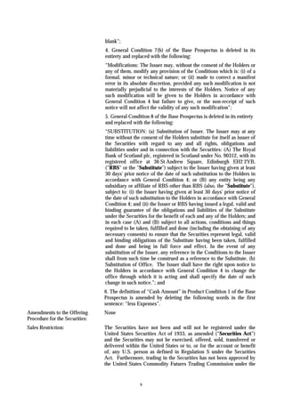 blank”;
                                4. General Condition 7(b) of the Base Prospectus is deleted in its
                                entirety and replaced with the following:
                                “Modifications: The Issuer may, without the consent of the Holders or
                                any of them, modify any provision of the Conditions which is: (i) of a
                                formal, minor or technical nature; or (ii) made to correct a manifest
                                error in its absolute discretion, provided any such modification is not
                                materially prejudicial to the interests of the Holders. Notice of any
                                such modification will be given to the Holders in accordance with
                                General Condition 4 but failure to give, or the non-receipt of such
                                notice will not affect the validity of any such modification”;
                                5. General Condition 8 of the Base Prospectus is deleted in its entirety
                                and replaced with the following:
                                “SUBSTITUTION: (a) Substitution of Issuer. The Issuer may at any
                                time without the consent of the Holders substitute for itself as issuer of
                                the Securities with regard to any and all rights, obligations and
                                liabilities under and in connection with the Securities: (A) The Royal
                                Bank of Scotland plc, registered in Scotland under No. 90312, with its
                                registered office at 36 St Andrew Square, Edinburgh EH2 2YB,
                                ("RBS" or the "Substitute") subject to the Issuer having given at least
                                30 days' prior notice of the date of such substitution to the Holders in
                                accordance with General Condition 4; or (B) any entity being any
                                subsidiary or affiliate of RBS other than RBS (also, the "Substitute"),
                                subject to: (i) the Issuer having given at least 30 days' prior notice of
                                the date of such substitution to the Holders in accordance with General
                                Condition 4; and (ii) the Issuer or RBS having issued a legal, valid and
                                binding guarantee of the obligations and liabilities of the Substitute
                                under the Securities for the benefit of each and any of the Holders; and
                                in each case (A) and (B) subject to all actions, conditions and things
                                required to be taken, fulfilled and done (including the obtaining of any
                                necessary consents) to ensure that the Securities represent legal, valid
                                and binding obligations of the Substitute having been taken, fulfilled
                                and done and being in full force and effect. In the event of any
                                substitution of the Issuer, any reference in the Conditions to the Issuer
                                shall from such time be construed as a reference to the Substitute. (b)
                                Substitution of Office. The Issuer shall have the right upon notice to
                                the Holders in accordance with General Condition 4 to change the
                                office through which it is acting and shall specify the date of such
                                change in such notice.”; and
                                6. The definition of “Cash Amount” in Product Condition 1 of the Base
                                Prospectus is amended by deleting the following words in the first
                                sentence: “less Expenses”.
Amendments to the Offering      None
Procedure for the Securities:
Sales Restriction:              The Securities have not been and will not be registered under the
                                United States Securities Act of 1933, as amended (“Securities Act”)
                                and the Securities may not be exercised, offered, sold, transferred or
                                delivered within the United States or to, or for the account or benefit
                                of, any U.S. person as defined in Regulation S under the Securities
                                Act. Furthermore, trading in the Securities has not been approved by
                                the United States Commodity Futures Trading Commission under the


                                                 6
 