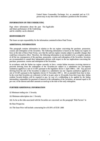 United States Commodity Exchange Act, as amended and no U.S.
                                     person may at any time trade or maintain a position in the Securities.


INFORMATION ON THE UNDERLYING

Page where information about the past Not Applicable
and future performance of the Underlying
and its volatility can be obtained:

RESPONSIBILITY

The Issuer accepts responsibility for the information contained in these Final Terms.

ADDITIONAL INFORMATION

This paragraph contains information in relation to the tax regime concerning the purchase, possession,
cession and redemption of the Securities. The following information is based on the Italian tax regime in
force at the date of these Final Terms, save that the said tax regime remains subject to possible changes that
could have retroactive effect. Therefore, the following information is not intended to be a complete analysis
of all the tax consequences of the purchase, possession, cession and redemption of the Securities. Investors
are recommended to consult their independent advisers with respect to the tax implications concerning the
purchase, possession, cession and redemption of the Securities.
In accordance with the Italian tax regime currently in force, certain Italian investors receiving interest or
proceeds deriving from the redemption of the Securities are subject to a substitutive tax (un’imposta
sostitutiva) applied at a rate of 12.50% pursuant to the legislative decree 1 April 1996 n. 239. Any proceed
deriving from the sale of the Securities is subject to a substitutive tax (un’ imposta sostitutiva) applied at a
rate of 12.50% pursuant to the legislative decree 21 November 1997 n. 461 as amended from time to time.
In the event that Securities are redeemed, in full or in part, prior to 18 months from their issue date, Italian
resident Security-holders will be required to pay, by way of a withholding to be applied by the Italian
intermediary responsible for payment of interest or the redemption of the Securities, an amount equal to 20
per cent. of the interest and other amounts accrued up to the time of the early redemption.


FURTHER ADDITIONAL INFORMATION

(i) Minimum trading size: 1 Security

(ii) Minimum subscription size: 1 Security

(iii) As far as the risks associated with the Securities are concerned, see the paragraph “Risk Factors” in

the Base Prospectus

(iv) The Issue Price will include a structuring fee of 0.20% of EUR 1,000




                                                       7
 