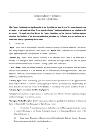 CONDITIONS: PRODUCT CONDITIONS
                                        RELATING TO RATE NOTES




The Product Conditions which follow relate to the Securities and must be read in conjunction with, and
are subject to, the applicable Final Terms and the General Conditions (whether or not attached to this
document). The applicable Final Terms, the Product Conditions and the General Conditions together
constitute the Conditions of the Securities and will be printed on any Definitive Securities and attached to
any Global Security representing the Securities.

1.      DEFINITIONS

“Agent” means each of the Principal Agent and Agent(s), each as specified in the applicable Final Terms,
each acting through its specified office and, together, the “Agents” which expression shall include any other
Agent appointed pursuant to the provisions of General Condition 12;

“Business Day” means, unless specified otherwise in the applicable Final Terms, a day (other than a
Saturday or a Sunday) on which commercial banks and foreign exchange markets are open for general
business in London and a day on which each Clearing Agent is open for business;

“Cash Amount” means an amount determined by the Calculation Agent in accordance with the formula
specified in the definition of “Cash Amount” for the relevant Series in the applicable Final Terms, less
Expenses. The Cash Amount shall be rounded to the nearest two decimal places in the Settlement Currency,
0.005 being rounded downwards;

“Clearing Agent” means each clearing agent and clearance system specified as such in the applicable Final
Terms and such further or alternative clearing agent(s) or clearance system(s) as may be approved by the
Issuer from time to time and notified to the Holders in accordance with General Condition 4 (each a
“Clearing Agent” and together the “Clearing Agents”);

“Coupon” means an interest coupon attached to each Security (if in definitive form) (if any) representing an
entitlement in respect of an Interest Amount;

“Emerging Market Disruption Event” means, unless otherwise specified in the definition of the relevant
Series in the applicable Final Terms, each of the following events:

      (i)       Moratorium. A general moratorium is declared in respect of banking activities in the country
      in which the Exchange or any Related Exchange is located or in the principal financial centre of the
      Relevant Currency; or

      (ii)      Price Source Disruption. It becomes impossible to obtain the Relevant Currency Exchange
      Rate on any relevant date, in the inter-bank market; or



                                                      95
 