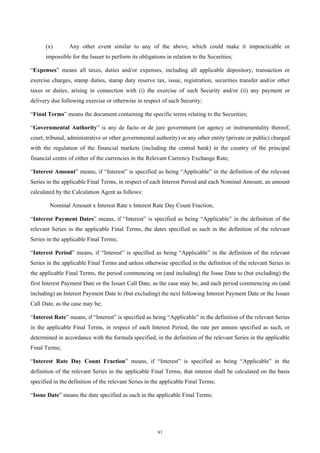 (x)       Any other event similar to any of the above, which could make it impracticable or
      impossible for the Issuer to perform its obligations in relation to the Securities;

“Expenses” means all taxes, duties and/or expenses, including all applicable depository, transaction or
exercise charges, stamp duties, stamp duty reserve tax, issue, registration, securities transfer and/or other
taxes or duties, arising in connection with (i) the exercise of such Security and/or (ii) any payment or
delivery due following exercise or otherwise in respect of such Security;

“Final Terms” means the document containing the specific terms relating to the Securities;

“Governmental Authority” is any de facto or de jure government (or agency or instrumentality thereof,
court, tribunal, administrative or other governmental authority) or any other entity (private or public) charged
with the regulation of the financial markets (including the central bank) in the country of the principal
financial centre of either of the currencies in the Relevant Currency Exchange Rate;

“Interest Amount” means, if “Interest” is specified as being “Applicable” in the definition of the relevant
Series in the applicable Final Terms, in respect of each Interest Period and each Nominal Amount, an amount
calculated by the Calculation Agent as follows:

        Nominal Amount x Interest Rate x Interest Rate Day Count Fraction;

“Interest Payment Dates” means, if “Interest” is specified as being “Applicable” in the definition of the
relevant Series in the applicable Final Terms, the dates specified as such in the definition of the relevant
Series in the applicable Final Terms;

“Interest Period” means, if “Interest” is specified as being “Applicable” in the definition of the relevant
Series in the applicable Final Terms and unless otherwise specified in the definition of the relevant Series in
the applicable Final Terms, the period commencing on (and including) the Issue Date to (but excluding) the
first Interest Payment Date or the Issuer Call Date, as the case may be, and each period commencing on (and
including) an Interest Payment Date to (but excluding) the next following Interest Payment Date or the Issuer
Call Date, as the case may be;

“Interest Rate” means, if “Interest” is specified as being “Applicable” in the definition of the relevant Series
in the applicable Final Terms, in respect of each Interest Period, the rate per annum specified as such, or
determined in accordance with the formula specified, in the definition of the relevant Series in the applicable
Final Terms;

“Interest Rate Day Count Fraction” means, if “Interest” is specified as being “Applicable” in the
definition of the relevant Series in the applicable Final Terms, that interest shall be calculated on the basis
specified in the definition of the relevant Series in the applicable Final Terms;

“Issue Date” means the date specified as such in the applicable Final Terms;




                                                       97
 