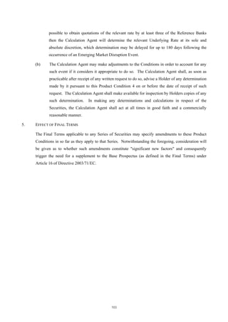 possible to obtain quotations of the relevant rate by at least three of the Reference Banks
            then the Calculation Agent will determine the relevant Underlying Rate at its sole and
            absolute discretion, which determination may be delayed for up to 180 days following the
            occurrence of an Emerging Market Disruption Event.

     (b)     The Calculation Agent may make adjustments to the Conditions in order to account for any
             such event if it considers it appropriate to do so. The Calculation Agent shall, as soon as
             practicable after receipt of any written request to do so, advise a Holder of any determination
             made by it pursuant to this Product Condition 4 on or before the date of receipt of such
             request. The Calculation Agent shall make available for inspection by Holders copies of any
             such determination.    In making any determinations and calculations in respect of the
             Securities, the Calculation Agent shall act at all times in good faith and a commercially
             reasonable manner.

5.   EFFECT OF FINAL TERMS

     The Final Terms applicable to any Series of Securities may specify amendments to these Product
     Conditions in so far as they apply to that Series. Notwithstanding the foregoing, consideration will
     be given as to whether such amendments constitute "significant new factors" and consequently
     trigger the need for a supplement to the Base Prospectus (as defined in the Final Terms) under
     Article 16 of Directive 2003/71/EC.




                                                  103
 