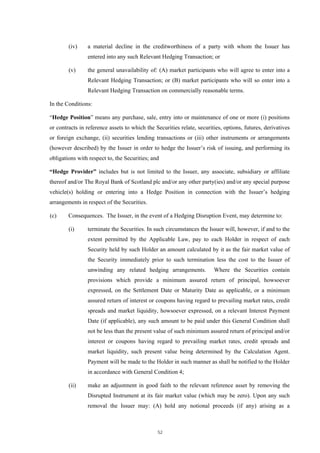 (iv)    a material decline in the creditworthiness of a party with whom the Issuer has
                entered into any such Relevant Hedging Transaction; or

        (v)     the general unavailability of: (A) market participants who will agree to enter into a
                Relevant Hedging Transaction; or (B) market participants who will so enter into a
                Relevant Hedging Transaction on commercially reasonable terms.

In the Conditions:

“Hedge Position” means any purchase, sale, entry into or maintenance of one or more (i) positions
or contracts in reference assets to which the Securities relate, securities, options, futures, derivatives
or foreign exchange, (ii) securities lending transactions or (iii) other instruments or arrangements
(however described) by the Issuer in order to hedge the Issuer’s risk of issuing, and performing its
obligations with respect to, the Securities; and

“Hedge Provider” includes but is not limited to the Issuer, any associate, subsidiary or affiliate
thereof and/or The Royal Bank of Scotland plc and/or any other party(ies) and/or any special purpose
vehicle(s) holding or entering into a Hedge Position in connection with the Issuer’s hedging
arrangements in respect of the Securities.

(c)     Consequences. The Issuer, in the event of a Hedging Disruption Event, may determine to:

        (i)     terminate the Securities. In such circumstances the Issuer will, however, if and to the
                extent permitted by the Applicable Law, pay to each Holder in respect of each
                Security held by such Holder an amount calculated by it as the fair market value of
                the Security immediately prior to such termination less the cost to the Issuer of
                unwinding any related hedging arrangements.             Where the Securities contain
                provisions which provide a minimum assured return of principal, howsoever
                expressed, on the Settlement Date or Maturity Date as applicable, or a minimum
                assured return of interest or coupons having regard to prevailing market rates, credit
                spreads and market liquidity, howsoever expressed, on a relevant Interest Payment
                Date (if applicable), any such amount to be paid under this General Condition shall
                not be less than the present value of such minimum assured return of principal and/or
                interest or coupons having regard to prevailing market rates, credit spreads and
                market liquidity, such present value being determined by the Calculation Agent.
                Payment will be made to the Holder in such manner as shall be notified to the Holder
                in accordance with General Condition 4;

        (ii)    make an adjustment in good faith to the relevant reference asset by removing the
                Disrupted Instrument at its fair market value (which may be zero). Upon any such
                removal the Issuer may: (A) hold any notional proceeds (if any) arising as a



                                               52
 