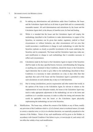 7.   DETERMINATIONS AND MODIFICATIONS

     (a)   Determinations.

           (i)     In making any determinations and calculations under these Conditions, the Issuer
                   and the Calculation Agent shall act at all times in good faith and in a commercially
                   reasonable manner. All such determinations and calculations by the Issuer and the
                   Calculation Agent shall, in the absence of manifest error, be final and binding.

           (ii)    Whilst it is intended that the Issuer and the Calculation Agent will employ the
                   methodology described in the Conditions to make determinations in respect of the
                   Securities, no assurance can be given that market, regulatory, judicial or fiscal
                   circumstances or, without limitation, any other circumstances will not arise that
                   would necessitate a modification or change in such methodology in order that the
                   Securities replicate as closely as possible investments in the assets underlying the
                   Securities and its components. The Issuer and the Calculation Agent may make any
                   such modification or change to such methodology that it considers necessary to
                   reflect such circumstances.

           (iii)   Calculations made by the Issuer or the Calculation Agent in respect of the Securities
                   shall be made on the days specified herein; however, notwithstanding the foregoing
                   or anything else contained in these Conditions, should the Issuer or the Calculation
                   Agent determine that in order to give effect to the methodology described in these
                   Conditions it is necessary to make calculations on a day or days other than that
                   specified, then each of the Issuer and the Calculation Agent is permitted to make
                   such calculations on such calendar day or days as it shall determine.

           (iv)    Due to timing considerations, process requirements and other matters that would, in
                   the opinion of the Issuer or the Calculation Agent, be relevant in relation to the
                   implementation of asset allocation models, the Issuer or the Calculation Agent may
                   need to make appropriate adjustments to the methodology set out in the terms and
                   conditions as it considers necessary in order to reflect the timing and amounts that
                   would be applicable were the Issuer or the Calculation Agent physically
                   implementing the methodology set out in the Securities.

     (b)   Modifications. The Issuer may, without the consent of the Holders or any of them, modify
           any provision of the Conditions which is: (i) of a formal, minor or technical nature; (ii) made
           to correct a manifest error; or (iii) in its absolute discretion, not materially prejudicial to the
           interests of the Holders. Notice of any such modification will be given to the Holders in
           accordance with General Condition 4 but failure to give, or non-receipt of, such notice will
           not affect the validity of any such modification.


                                                  54
 