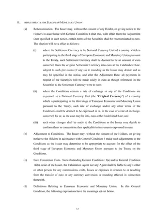 11.   ADJUSTMENTS FOR EUROPEAN MONETARY UNION

      (a)   Redenomination. The Issuer may, without the consent of any Holder, on giving notice to the
            Holders in accordance with General Condition 4 elect that, with effect from the Adjustment
            Date specified in such notice, certain terms of the Securities shall be redenominated in euro.
            The election will have effect as follows:

            (i)     where the Settlement Currency is the National Currency Unit of a country which is
                    participating in the third stage of European Economic and Monetary Union pursuant
                    to the Treaty, such Settlement Currency shall be deemed to be an amount of euro
                    converted from the original Settlement Currency into euro at the Established Rate,
                    subject to such provisions (if any) as to rounding as the Issuer may decide and as
                    may be specified in the notice, and after the Adjustment Date, all payments in
                    respect of the Securities will be made solely in euro as though references in the
                    Securities to the Settlement Currency were to euro;

            (ii)    where the Conditions contain a rate of exchange or any of the Conditions are
                    expressed in a National Currency Unit (the “Original Currency”) of a country
                    which is participating in the third stage of European Economic and Monetary Union
                    pursuant to the Treaty, such rate of exchange and/or any other terms of the
                    Conditions shall be deemed to be expressed in or, in the case of a rate of exchange,
                    converted for or, as the case may be into, euro at the Established Rate; and

            (iii)   such other changes shall be made to the Conditions as the Issuer may decide to
                    conform them to conventions then applicable to instruments expressed in euro.

      (b)   Adjustment to Conditions. The Issuer may, without the consent of the Holders, on giving
            notice to the Holders in accordance with General Condition 4 make such adjustments to the
            Conditions as the Issuer may determine to be appropriate to account for the effect of the
            third stage of European Economic and Monetary Union pursuant to the Treaty on the
            Conditions.

      (c)   Euro Conversion Costs. Notwithstanding General Condition 11(a) and/or General Condition
            11(b), none of the Issuer, the Calculation Agent nor any Agent shall be liable to any Holder
            or other person for any commissions, costs, losses or expenses in relation to or resulting
            from the transfer of euro or any currency conversion or rounding effected in connection
            therewith.

      (d)   Definitions Relating to European Economic and Monetary Union.                In this General
            Condition, the following expressions have the meanings set out below.




                                                  57
 