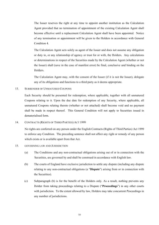 The Issuer reserves the right at any time to appoint another institution as the Calculation
              Agent provided that no termination of appointment of the existing Calculation Agent shall
              become effective until a replacement Calculation Agent shall have been appointed. Notice
              of any termination or appointment will be given to the Holders in accordance with General
              Condition 4.

              The Calculation Agent acts solely as agent of the Issuer and does not assume any obligation
              or duty to, or any relationship of agency or trust for or with, the Holders. Any calculations
              or determinations in respect of the Securities made by the Calculation Agent (whether or not
              the Issuer) shall (save in the case of manifest error) be final, conclusive and binding on the
              Holders.

              The Calculation Agent may, with the consent of the Issuer (if it is not the Issuer), delegate
              any of its obligations and functions to a third party as it deems appropriate.

13.   SURRENDER OF UNMATURED COUPONS

      Each Security should be presented for redemption, where applicable, together with all unmatured
      Coupons relating to it. Upon the due date for redemption of any Security, where applicable, all
      unmatured Coupons relating thereto (whether or not attached) shall become void and no payment
      shall be made in respect thereof. This General Condition will not apply to Securities issued in
      dematerialised form.

14.   CONTRACTS (RIGHTS OF THIRD PARTIES) ACT 1999

      No rights are conferred on any person under the English Contracts (Rights of Third Parties) Act 1999
      to enforce any Condition. The preceding sentence shall not affect any right or remedy of any person
      which exists or is available apart from that Act.

15.   GOVERNING LAW AND JURISDICTION

      (a)     The Conditions and any non-contractual obligations arising out of or in connection with the
              Securities, are governed by and shall be construed in accordance with English law.

      (b)     The courts of England have exclusive jurisdiction to settle any dispute (including any dispute
              relating to any non-contractual obligations (a "Dispute") arising from or in connection with
              the Securities).

      (c)     Subparagraph (b) is for the benefit of the Holders only. As a result, nothing prevents any
              Holder from taking proceedings relating to a Dispute (“Proceedings”) in any other courts
              with jurisdiction. To the extent allowed by law, Holders may take concurrent Proceedings in
              any number of jurisdictions.




                                                     59
 