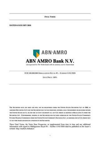 FINAL TERMS



DATED 8 JANUARY 2010




                        ABN AMRO Bank N.V.
                        (incorporated in The Netherlands with its statutory seat in Amsterdam)




                      EUR 100,000,000 OBBLIGAZIONE ROYAL 8% - EURIBOR 11/01/2020

                                                   ISSUE PRICE: 100%




THE SECURITIES   HAVE NOT BEEN AND WILL NOT BE REGISTERED UNDER THE            UNITED STATES SECURITIES ACT    OF   1933,   AS

AMENDED   (SECURITIES ACT) AND THE SECURITIES MAY NOT BE EXERCISED, OFFERED, SOLD, TRANSFERRED OR DELIVERED WITHIN
THE   UNITED STATES OR TO,   OR FOR THE ACCOUNT OR BENEFIT OF, ANY    U.S.   PERSON AS DEFINED IN   REGULATION S UNDER   THE

SECURITIES ACT. FURTHERMORE,      TRADING IN THE   SECURITIES HAS   NOT BEEN APPROVED BY THE   UNITED STATES COMMODITY
FUTURES TRADING COMMISSION UNDER THE UNITED STATES COMMODITY EXCHANGE ACT, AS AMENDED AND NO U.S. PERSON MAY
AT ANY TIME TRADE OR MAINTAIN A POSITION IN THE SECURITIES.


These Final Terms, the Notes Base Prospectus, as supplemented from time to time and any additional
information with regard to Obbligazione Royal 8% - Euribor 11/01/2020 shall be published on the Issuer’s
website: http://markets.rbsbank.it


                                                            1
 