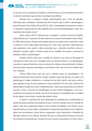 REVISTA FACISA ON-LINE (ISSN 2238-8524) | vol. 10 | n. 1 | p. 36-47
jan.-- jul. 2021 | BARRA DO GARÇAS - MT
45
em que não se tem a presença de mediador, o indivíduo busca em suas memórias mecanismos
e conceitos matemáticos que auxiliem na resolução de problemas.
Partindo para as pesquisas voltadas especificamente para a área da educação,
observamos que a mediação é colocada como foco central no que se refere a aprendizagem e
desenvolvimento. Para Coelho e Pisoni (2012 p. 148), “a aprendizagem é um processo contínuo
e a educação é caracterizada por saltos qualitativos de um nível de aprendizagem a outro, daí a
importância das relações sociais”
Souza e Rosso (2011) evidenciam que a mediação é o núcleo da teoria de Vigotski,
sendo definida como “o processo de intervenção de um elemento intermediário numa relação”
(p. 5896). Desse modo o elemento intermediário intervém na relação entre os indivíduos e entre
os sujeitos e o meio, sendo sempre efetivada por um ‘outro’ mais experiente, viabilizando uma
ação significativa entre sujeito e objeto, permitindo que o indivíduo transforme, domine e
internalize conceitos, papéis e funções sociais de sua realidade. Em resumo, o processo de
mediação viabiliza a aprendizagem.
Kaulfuss (2019) mostra que o trabalho de Vigotski é um marco na Psicologia da
Educação por trazer uma nova concepção acerca do desenvolvimento e da aprendizagem,
colocando os aspectos históricos, sociais e culturais em evidência, desconsiderando o biológico
como base para os processos psicológicos, construindo, assim, uma visão de ser humano mais
una e integrada.
Carrara (2004) deixa claro que com a reflexão acerca da aprendizagem e do
desenvolvimento pela teoria histórico cultural, entende-se que todo processo de ensino e de
aprendizagem é sempre colaborativo e resultante de uma ação coletiva entre quem ensina e
quem aprende, ou seja, do mais experiente ao menos experiente. Por esta razão, o processo de
aprendizagem é sempre ativo, pois é fundamental que o sujeito que aprende faça uso social dos
conceitos. Assim, o processo de aprendizagem traz uma reflexão pedagógica, e esta não é
resultado de um processo de criação, mas sim de um processo de reprodução que a sociedade
faz dos objetos e das técnicas, e mesmo das relações sociais
É notório a importância de uma interpretação da realidade para a transformação no
sentido das práxis, partindo do pressuposto de que a teoria de Vigotski, para ser colocada em
prática, exige uma compreensão ampla de todo contexto da realidade e das relações, já que
Vigotski buscou, em seus estudos, compreender os mecanismos psicológicos mais complexos,
típicos dos seres humanos. Assim, buscou compreender a ação intencional e a liberdade dos
indivíduos dentro de suas relações, deixando claro que as características humanas das pessoas
são resultantes da interação que o homem tem com seu meio sociocultural e os efeitos sobre o
 