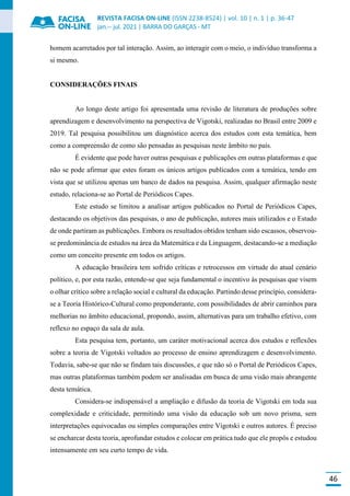 REVISTA FACISA ON-LINE (ISSN 2238-8524) | vol. 10 | n. 1 | p. 36-47
jan.-- jul. 2021 | BARRA DO GARÇAS - MT
46
homem acarretados por tal interação. Assim, ao interagir com o meio, o indivíduo transforma a
si mesmo.
CONSIDERAÇÕES FINAIS
Ao longo deste artigo foi apresentada uma revisão de literatura de produções sobre
aprendizagem e desenvolvimento na perspectiva de Vigotski, realizadas no Brasil entre 2009 e
2019. Tal pesquisa possibilitou um diagnóstico acerca dos estudos com esta temática, bem
como a compreensão de como são pensadas as pesquisas neste âmbito no país.
É evidente que pode haver outras pesquisas e publicações em outras plataformas e que
não se pode afirmar que estes foram os únicos artigos publicados com a temática, tendo em
vista que se utilizou apenas um banco de dados na pesquisa. Assim, qualquer afirmação neste
estudo, relaciona-se ao Portal de Periódicos Capes.
Este estudo se limitou a analisar artigos publicados no Portal de Periódicos Capes,
destacando os objetivos das pesquisas, o ano de publicação, autores mais utilizados e o Estado
de onde partiram as publicações. Embora os resultados obtidos tenham sido escassos, observou-
se predominância de estudos na área da Matemática e da Linguagem, destacando-se a mediação
como um conceito presente em todos os artigos.
A educação brasileira tem sofrido críticas e retrocessos em virtude do atual cenário
político, e, por esta razão, entende-se que seja fundamental o incentivo às pesquisas que visem
o olhar crítico sobre a relação social e cultural da educação. Partindo desse princípio, considera-
se a Teoria Histórico-Cultural como preponderante, com possibilidades de abrir caminhos para
melhorias no âmbito educacional, propondo, assim, alternativas para um trabalho efetivo, com
reflexo no espaço da sala de aula.
Esta pesquisa tem, portanto, um caráter motivacional acerca dos estudos e reflexões
sobre a teoria de Vigotski voltados ao processo de ensino aprendizagem e desenvolvimento.
Todavia, sabe-se que não se findam tais discussões, e que não só o Portal de Periódicos Capes,
mas outras plataformas também podem ser analisadas em busca de uma visão mais abrangente
desta temática.
Considera-se indispensável a ampliação e difusão da teoria de Vigotski em toda sua
complexidade e criticidade, permitindo uma visão da educação sob um novo prisma, sem
interpretações equivocadas ou simples comparações entre Vigotski e outros autores. É preciso
se encharcar desta teoria, aprofundar estudos e colocar em prática tudo que ele propôs e estudou
intensamente em seu curto tempo de vida.
 