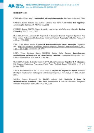 REVISTA FACISA ON-LINE (ISSN 2238-8524) | vol. 10 | n. 1 | p. 36-47
jan.-- jul. 2021 | BARRA DO GARÇAS - MT
47
REFERÊNCIAS
CARRARA, Kester (org.). Introdução à psicologia da educação. São Paulo: Avercamp, 2004.
CASTRO, Rafael Fonseca de; ALVES, Clarisse Vaz Peres. Consciência Em Vygotsky:
Aproximações Teóricas. IX ANPED Sul, 2012.
COELHO, Luana, PISONI, Silene. Vygotsky: sua teoria e a influência na educação. Revista
E-Ped-FACOS. V. 2, n. 1, 2012.
DUARTE, Newton. A Escola De Vigotski E A Educação Escolar: Algumas Hipóteses Para
Uma Leitura Pedagógica Da Psicologia Histórico-Cultural. Psicologia USP, São Paulo, v.7,
n.1/2, p.17-50, 1996.
KAULFUSS, Marco Aurélio. Vygotsky E Suas Contribuições Para A Educação. Disponível
em: http://fait.revista.inf.br/imagens_arquivos/arquivos_destaque/CbhpvBukokmetSx_2017-
1-21-11-30-48.pdf. Acesso em: jul, 2019.
LIMA, Telma Cristiane Sasso; MIOTTO, Regina Celia Tamaso. Procedimentos
metodológicos na construção do conhecimento científico: a pesquisa bibliográfica. Rev.
Katál. Florianópolis v. 10 n. esp. p. 37-45 2007.
OLIVEIRA, Cláudia da Cunha Monte; SILVA, Eliane Campos da. Vygotsky E A Educação.
Pró-Discente: Caderno de Prod. Acad.-Cient. Progr. Pós-Grad. Educ., Vitória-ES, v. 17, n. 2,
jul./dez. 2011.
SILVA, Flavia Gonçalves da; DAVIS, Claudia. Conceitos De Vigotski No Brasil: Produção
Divulgada Nos Cadernos De Pesquisa. Cadernos de Pesquisa, v. 34, n. 123, p. 633-661, set./dez.
2004.
SOUZA, Audrey Pietrobelli de, ROSSO, Ademir José. Mediação E Zona De
Desenvolvimento Proximal (Zdp): Entre Pensamentos E Práticas Docentes. Congresso
Nacional de Educação EDUCERE. PUC-PR, 2011.
 