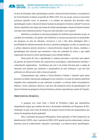 REVISTA FACISA ON-LINE (ISSN 2238-8524) | vol. 10 | n. 1 | p. 36-47
jan.-- jul. 2021 | BARRA DO GARÇAS - MT
37
na área de Educação sobre aprendizagem escolar e desenvolvimento humano, na perspectiva
da Teoria Histórico Cultural, no período de 2009 a 2019. Em seu escopo, tornou-se necessário
esclarecer questões como: as pesquisas e os estudos em educação têm discutido sobre
aprendizagem escolar e desenvolvimento humano na perspectiva histórico cultural? Existe um
número significativo de artigos que tratam da relação aprendizagem e desenvolvimento humano
com base nesse referencial teórico? O que tem sido discutido a esse respeito?
Identificar a existência ou não dessa produção nos mobilizou pessoalmente, já que, na
condição de mestranda, é de grande valor identificar as lacunas que precisam ser preenchidas
nas pesquisas na área da educação. Acresce-se a isto o fato desta abordagem abrir a
possibilidade de redimensionamento da teoria e da prática pedagógica escolar, ao sustentar que
a prática educativa permite promover o desenvolvimento integral dos alunos, mediante a
aprendizagem dos conceitos que constituem a base dos conteúdos de ensino, o que supõe
organização do processo ensino aprendizagem como unidade dialética.
Desse ponto de vista, o aprendizado é o aspecto necessário e universal, uma espécie
de garantia do desenvolvimento das características psicológicas, especificamente humanas e
culturalmente organizadoras. Acreditamos que este é um estudo relevante para o campo da
educação, pois permite que estudiosos e pesquisadores da área conheçam o que tem sido
publicado nos últimos anos sobre o tema em questão.
Compreendemos que, embora a Teoria Histórico Cultural e Vigotski sejam temas
presentes no âmbito educacional, pedagogizar estes conceitos e os tratar de maneira superficial
impedem uma compreensão no que realmente se propõe e se discute dentro da perspectiva
dialética. Assim, esperamos observar o que tem sido produzido acerca da aprendizagem e do
desenvolvimento na perspectiva da teoria histórico cultural, especialmente a partir de Vigotski.
PROCESSO DA PESQUISA
A pesquisa teve como fonte o Portal de Periódicos Capes que disponibiliza
integralmente artigos que resultam das teses e dissertações defendidas em Programas de Pós-
Graduação no país, bem como de projetos de pesquisa desenvolvidos por pesquisadores que
atuam nos programas de pós-graduação.
Para a realização da pesquisa bibliográfica, foram aplicados os filtros disponíveis na
plataforma da CAPES, como: o período de 2009 a 2019; grande área do conhecimento: ciências
humanas; área do conhecimento: educação e psicologia; e as palavras-chave aprendizagem-
 