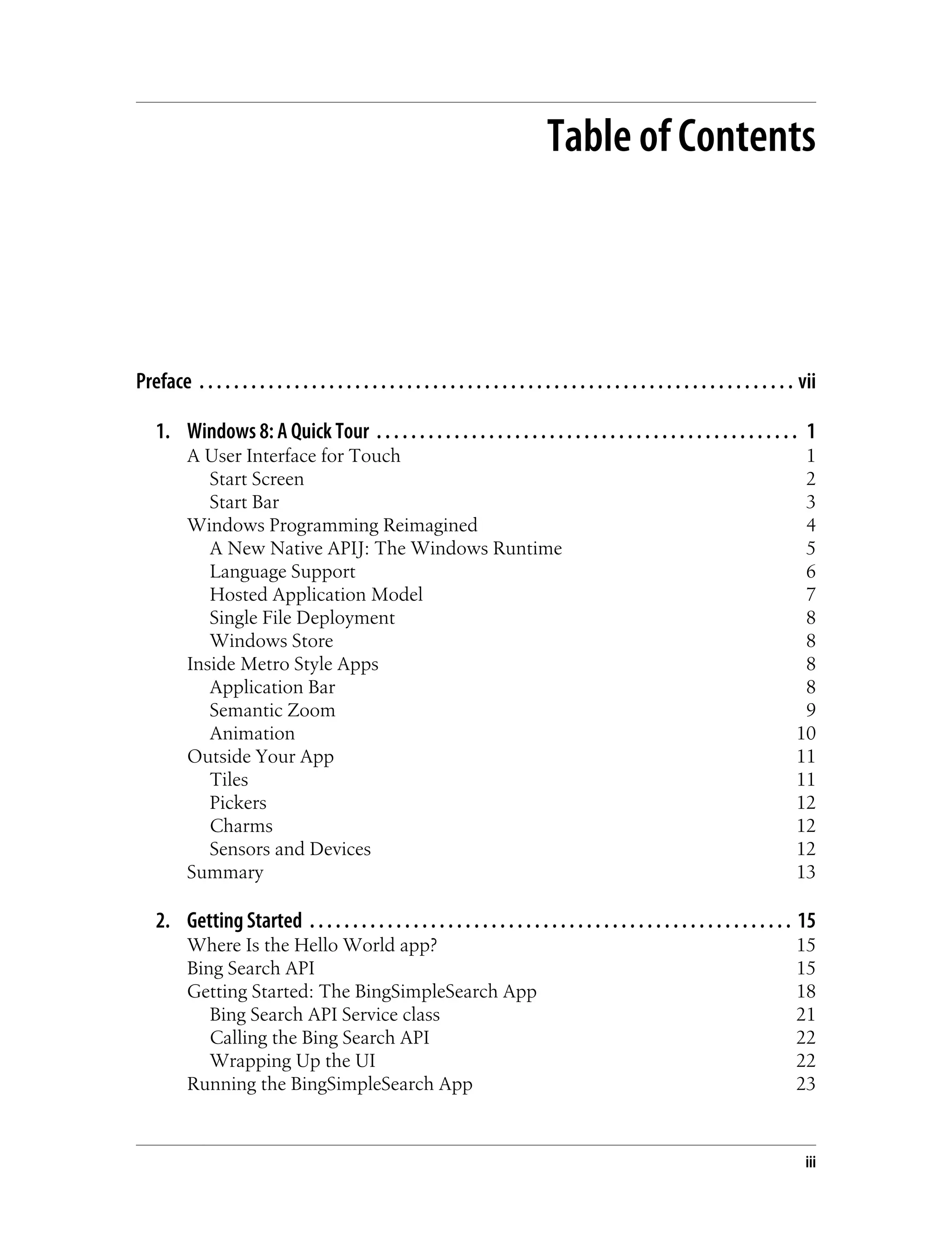 Table of Contents
Preface . . . . . . . . . . . . . . . . . . . . . . . . . . . . . . . . . . . . . . . . . . . . . . . . . . . . . . . . . . . . . . . . . . . . . vii
1. Windows 8: A Quick Tour . . . . . . . . . . . . . . . . . . . . . . . . . . . . . . . . . . . . . . . . . . . . . . . . . 1
A User Interface for Touch 1
Start Screen 2
Start Bar 3
Windows Programming Reimagined 4
A New Native APIJ: The Windows Runtime 5
Language Support 6
Hosted Application Model 7
Single File Deployment 8
Windows Store 8
Inside Metro Style Apps 8
Application Bar 8
Semantic Zoom 9
Animation 10
Outside Your App 11
Tiles 11
Pickers 12
Charms 12
Sensors and Devices 12
Summary 13
2. Getting Started . . . . . . . . . . . . . . . . . . . . . . . . . . . . . . . . . . . . . . . . . . . . . . . . . . . . . . . . 15
Where Is the Hello World app? 15
Bing Search API 15
Getting Started: The BingSimpleSearch App 18
Bing Search API Service class 21
Calling the Bing Search API 22
Wrapping Up the UI 22
Running the BingSimpleSearch App 23
iii
 
