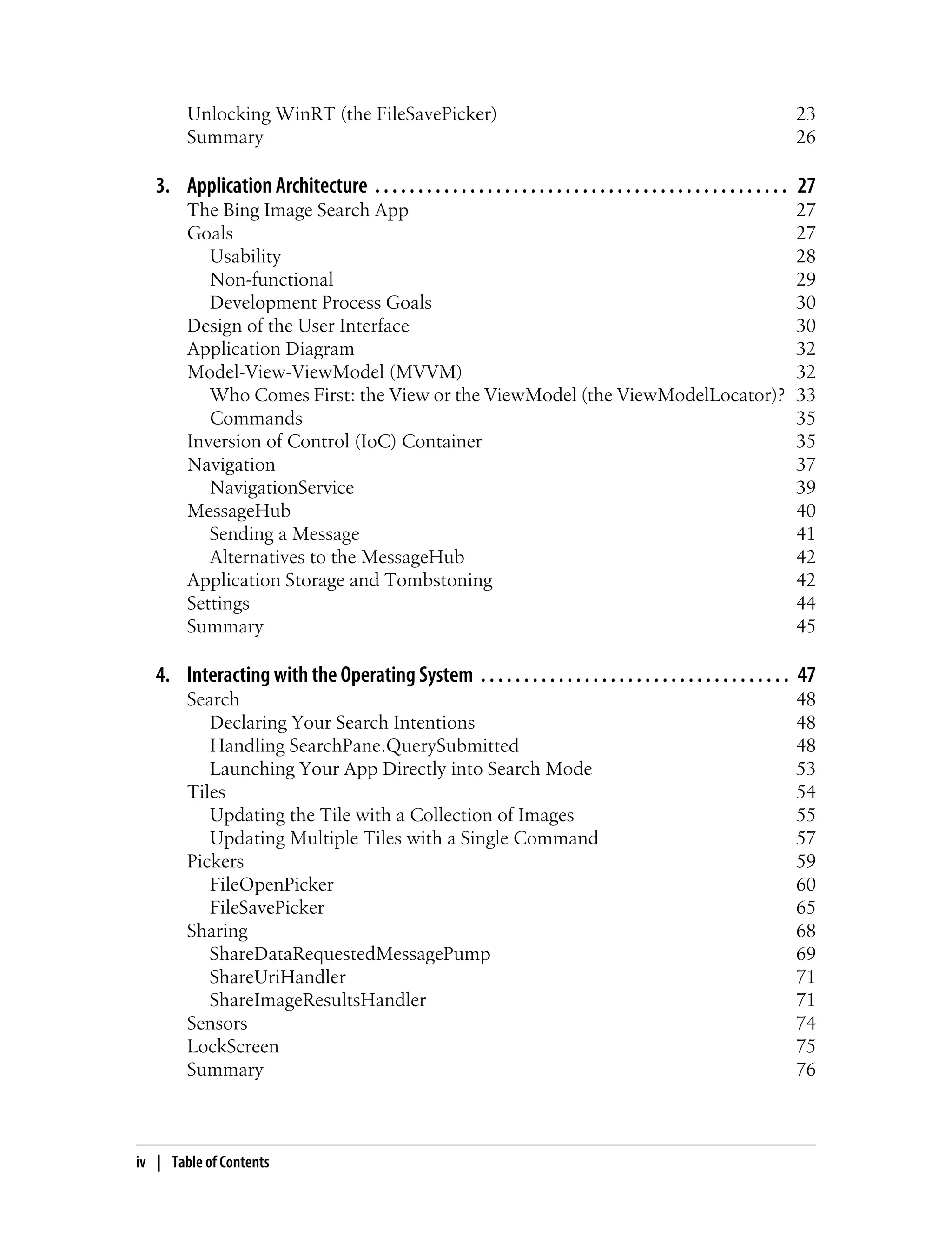 Unlocking WinRT (the FileSavePicker) 23
Summary 26
3. Application Architecture . . . . . . . . . . . . . . . . . . . . . . . . . . . . . . . . . . . . . . . . . . . . . . . . 27
The Bing Image Search App 27
Goals 27
Usability 28
Non-functional 29
Development Process Goals 30
Design of the User Interface 30
Application Diagram 32
Model-View-ViewModel (MVVM) 32
Who Comes First: the View or the ViewModel (the ViewModelLocator)? 33
Commands 35
Inversion of Control (IoC) Container 35
Navigation 37
NavigationService 39
MessageHub 40
Sending a Message 41
Alternatives to the MessageHub 42
Application Storage and Tombstoning 42
Settings 44
Summary 45
4. Interacting with the Operating System . . . . . . . . . . . . . . . . . . . . . . . . . . . . . . . . . . . . 47
Search 48
Declaring Your Search Intentions 48
Handling SearchPane.QuerySubmitted 48
Launching Your App Directly into Search Mode 53
Tiles 54
Updating the Tile with a Collection of Images 55
Updating Multiple Tiles with a Single Command 57
Pickers 59
FileOpenPicker 60
FileSavePicker 65
Sharing 68
ShareDataRequestedMessagePump 69
ShareUriHandler 71
ShareImageResultsHandler 71
Sensors 74
LockScreen 75
Summary 76
iv | Table of Contents
 