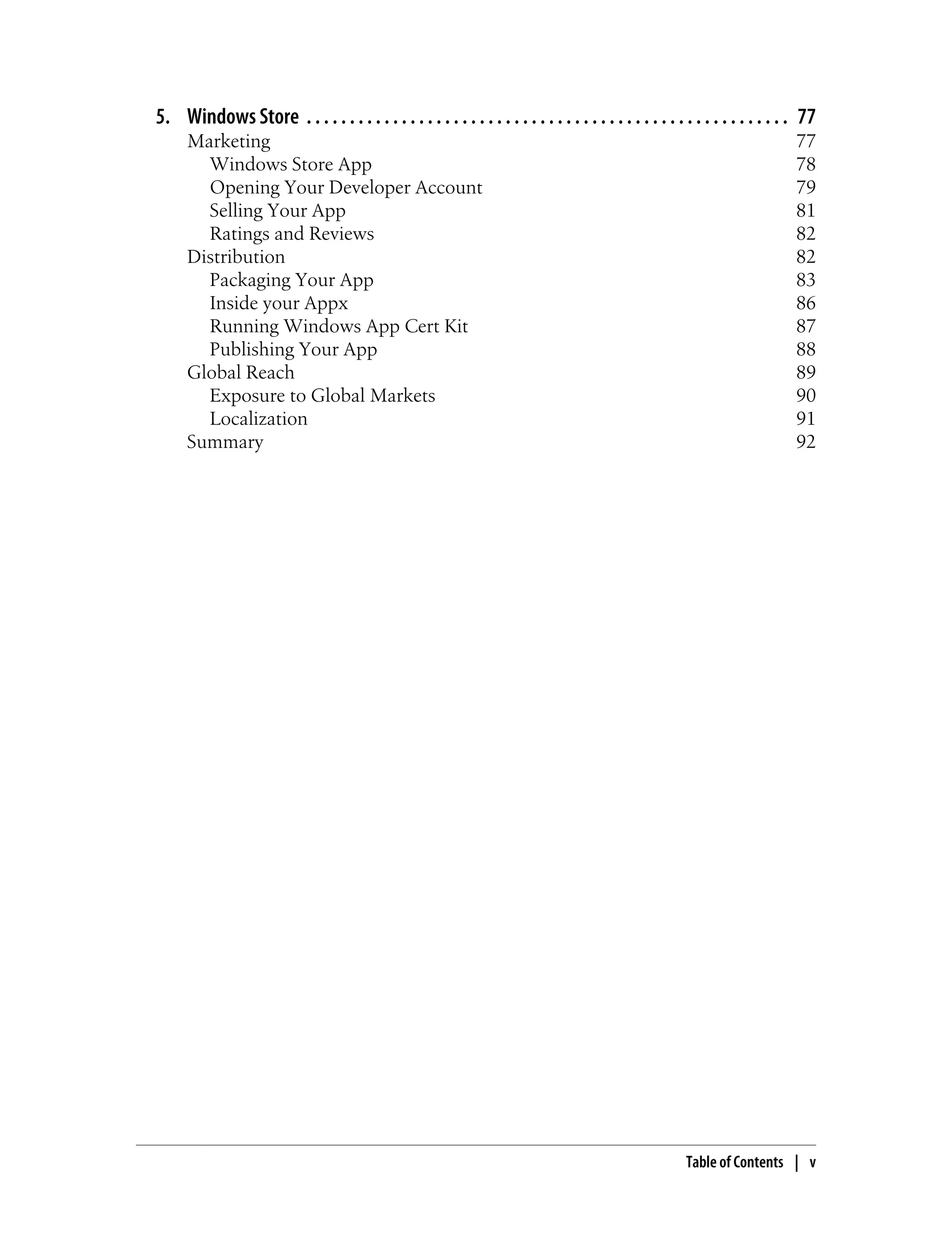 5. Windows Store . . . . . . . . . . . . . . . . . . . . . . . . . . . . . . . . . . . . . . . . . . . . . . . . . . . . . . . . 77
Marketing 77
Windows Store App 78
Opening Your Developer Account 79
Selling Your App 81
Ratings and Reviews 82
Distribution 82
Packaging Your App 83
Inside your Appx 86
Running Windows App Cert Kit 87
Publishing Your App 88
Global Reach 89
Exposure to Global Markets 90
Localization 91
Summary 92
Table of Contents | v
 