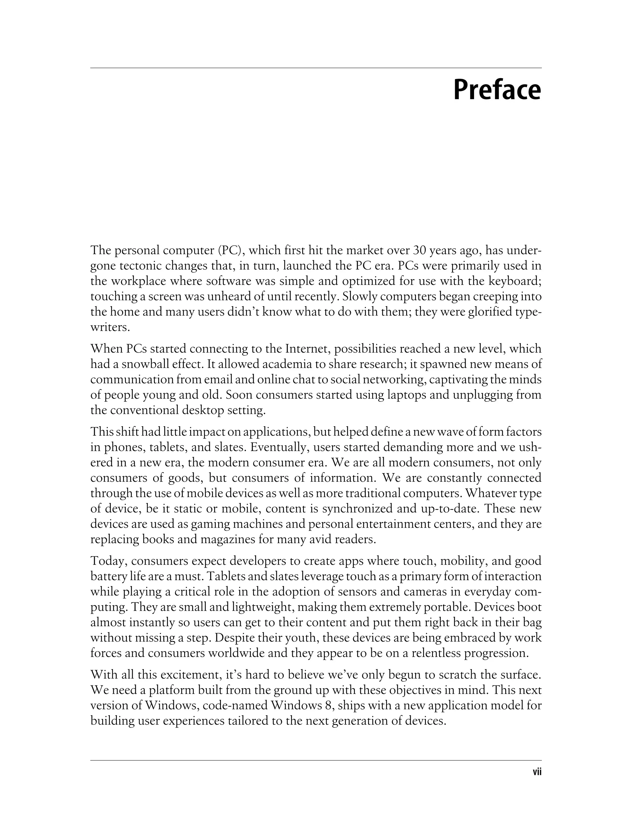 Preface
The personal computer (PC), which first hit the market over 30 years ago, has under-
gone tectonic changes that, in turn, launched the PC era. PCs were primarily used in
the workplace where software was simple and optimized for use with the keyboard;
touching a screen was unheard of until recently. Slowly computers began creeping into
the home and many users didn’t know what to do with them; they were glorified type-
writers.
When PCs started connecting to the Internet, possibilities reached a new level, which
had a snowball effect. It allowed academia to share research; it spawned new means of
communication from email and online chat to social networking, captivating the minds
of people young and old. Soon consumers started using laptops and unplugging from
the conventional desktop setting.
Thisshifthadlittleimpactonapplications,buthelpeddefineanewwaveofformfactors
in phones, tablets, and slates. Eventually, users started demanding more and we ush-
ered in a new era, the modern consumer era. We are all modern consumers, not only
consumers of goods, but consumers of information. We are constantly connected
through the use of mobile devices as well as more traditional computers. Whatever type
of device, be it static or mobile, content is synchronized and up-to-date. These new
devices are used as gaming machines and personal entertainment centers, and they are
replacing books and magazines for many avid readers.
Today, consumers expect developers to create apps where touch, mobility, and good
battery life are a must. Tablets and slates leverage touch as a primary form of interaction
while playing a critical role in the adoption of sensors and cameras in everyday com-
puting. They are small and lightweight, making them extremely portable. Devices boot
almost instantly so users can get to their content and put them right back in their bag
without missing a step. Despite their youth, these devices are being embraced by work
forces and consumers worldwide and they appear to be on a relentless progression.
With all this excitement, it’s hard to believe we’ve only begun to scratch the surface.
We need a platform built from the ground up with these objectives in mind. This next
version of Windows, code-named Windows 8, ships with a new application model for
building user experiences tailored to the next generation of devices.
vii
 