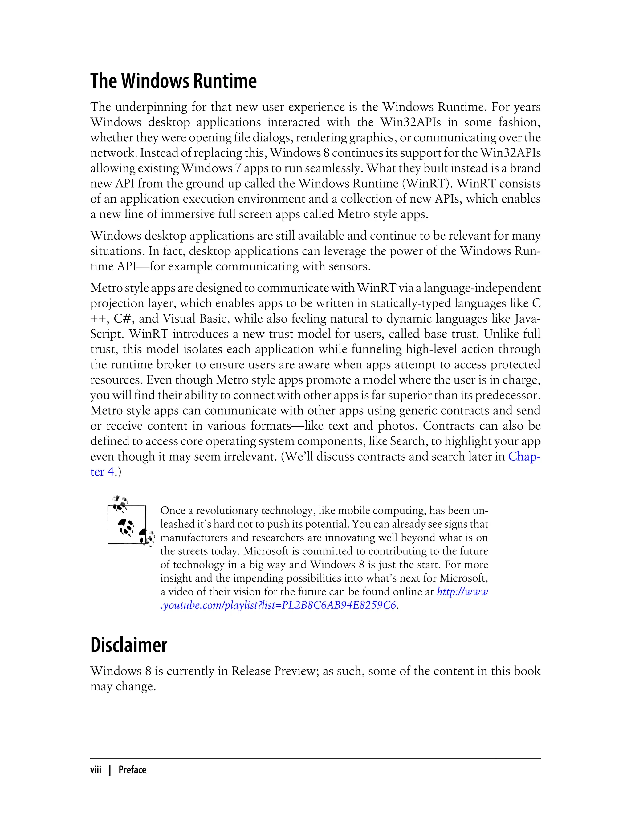 The Windows Runtime
The underpinning for that new user experience is the Windows Runtime. For years
Windows desktop applications interacted with the Win32APIs in some fashion,
whether they were opening file dialogs, rendering graphics, or communicating over the
network. Instead of replacing this, Windows 8 continues its support for the Win32APIs
allowing existing Windows 7 apps to run seamlessly. What they built instead is a brand
new API from the ground up called the Windows Runtime (WinRT). WinRT consists
of an application execution environment and a collection of new APIs, which enables
a new line of immersive full screen apps called Metro style apps.
Windows desktop applications are still available and continue to be relevant for many
situations. In fact, desktop applications can leverage the power of the Windows Run-
time API—for example communicating with sensors.
MetrostyleappsaredesignedtocommunicatewithWinRTviaalanguage-independent
projection layer, which enables apps to be written in statically-typed languages like C
++, C#, and Visual Basic, while also feeling natural to dynamic languages like Java-
Script. WinRT introduces a new trust model for users, called base trust. Unlike full
trust, this model isolates each application while funneling high-level action through
the runtime broker to ensure users are aware when apps attempt to access protected
resources. Even though Metro style apps promote a model where the user is in charge,
you will find their ability to connect with other apps is far superior than its predecessor.
Metro style apps can communicate with other apps using generic contracts and send
or receive content in various formats—like text and photos. Contracts can also be
defined to access core operating system components, like Search, to highlight your app
even though it may seem irrelevant. (We’ll discuss contracts and search later in Chap-
ter 4.)
Once a revolutionary technology, like mobile computing, has been un-
leashed it’s hard not to push its potential. You can already see signs that
manufacturers and researchers are innovating well beyond what is on
the streets today. Microsoft is committed to contributing to the future
of technology in a big way and Windows 8 is just the start. For more
insight and the impending possibilities into what’s next for Microsoft,
a video of their vision for the future can be found online at http://www
.youtube.com/playlist?list=PL2B8C6AB94E8259C6.
Disclaimer
Windows 8 is currently in Release Preview; as such, some of the content in this book
may change.
viii | Preface
 