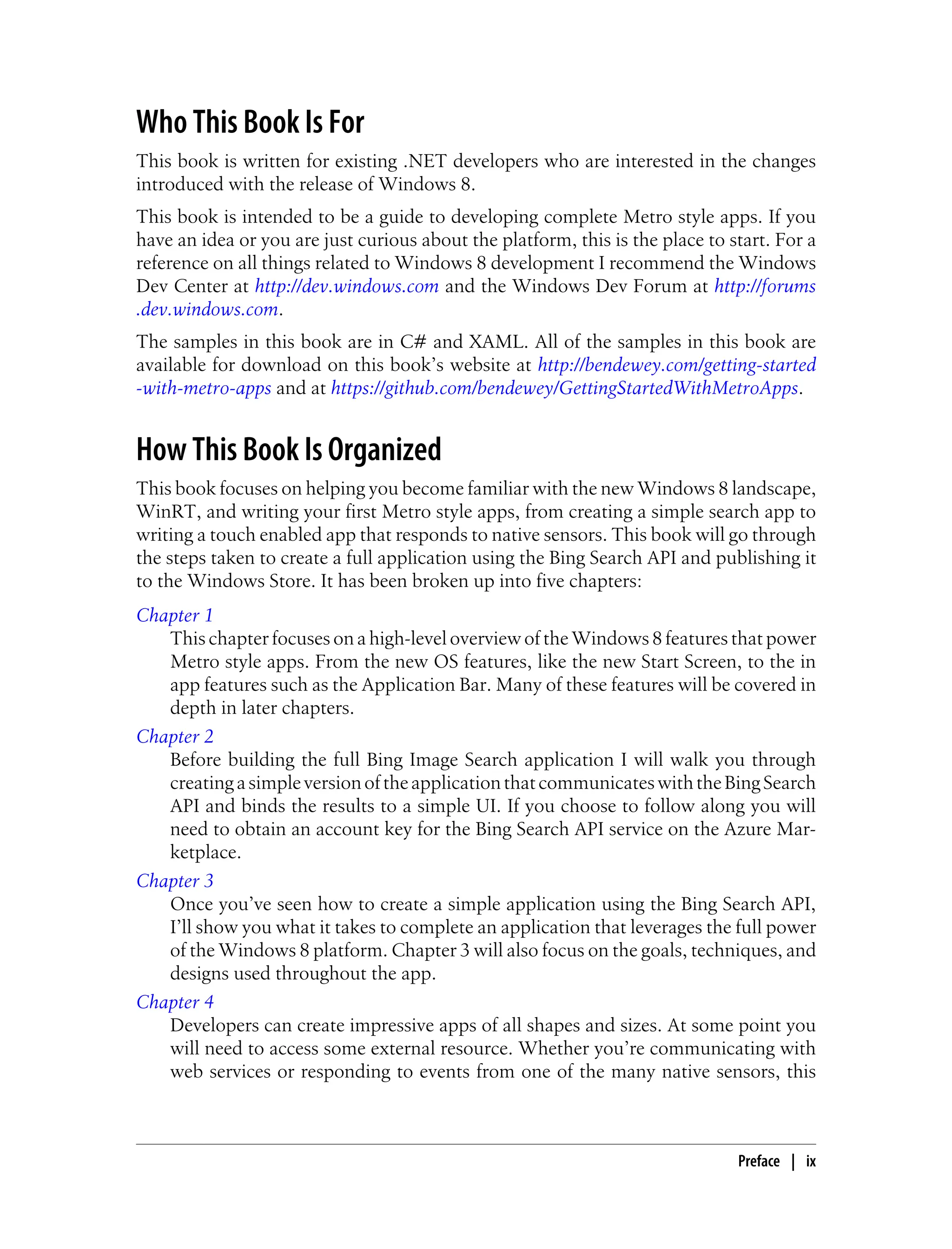 Who This Book Is For
This book is written for existing .NET developers who are interested in the changes
introduced with the release of Windows 8.
This book is intended to be a guide to developing complete Metro style apps. If you
have an idea or you are just curious about the platform, this is the place to start. For a
reference on all things related to Windows 8 development I recommend the Windows
Dev Center at http://dev.windows.com and the Windows Dev Forum at http://forums
.dev.windows.com.
The samples in this book are in C# and XAML. All of the samples in this book are
available for download on this book’s website at http://bendewey.com/getting-started
-with-metro-apps and at https://github.com/bendewey/GettingStartedWithMetroApps.
How This Book Is Organized
This book focuses on helping you become familiar with the new Windows 8 landscape,
WinRT, and writing your first Metro style apps, from creating a simple search app to
writing a touch enabled app that responds to native sensors. This book will go through
the steps taken to create a full application using the Bing Search API and publishing it
to the Windows Store. It has been broken up into five chapters:
Chapter 1
This chapter focuses on a high-level overview of the Windows 8 features that power
Metro style apps. From the new OS features, like the new Start Screen, to the in
app features such as the Application Bar. Many of these features will be covered in
depth in later chapters.
Chapter 2
Before building the full Bing Image Search application I will walk you through
creatingasimpleversionoftheapplicationthatcommunicateswiththeBingSearch
API and binds the results to a simple UI. If you choose to follow along you will
need to obtain an account key for the Bing Search API service on the Azure Mar-
ketplace.
Chapter 3
Once you’ve seen how to create a simple application using the Bing Search API,
I’ll show you what it takes to complete an application that leverages the full power
of the Windows 8 platform. Chapter 3 will also focus on the goals, techniques, and
designs used throughout the app.
Chapter 4
Developers can create impressive apps of all shapes and sizes. At some point you
will need to access some external resource. Whether you’re communicating with
web services or responding to events from one of the many native sensors, this
Preface | ix
 