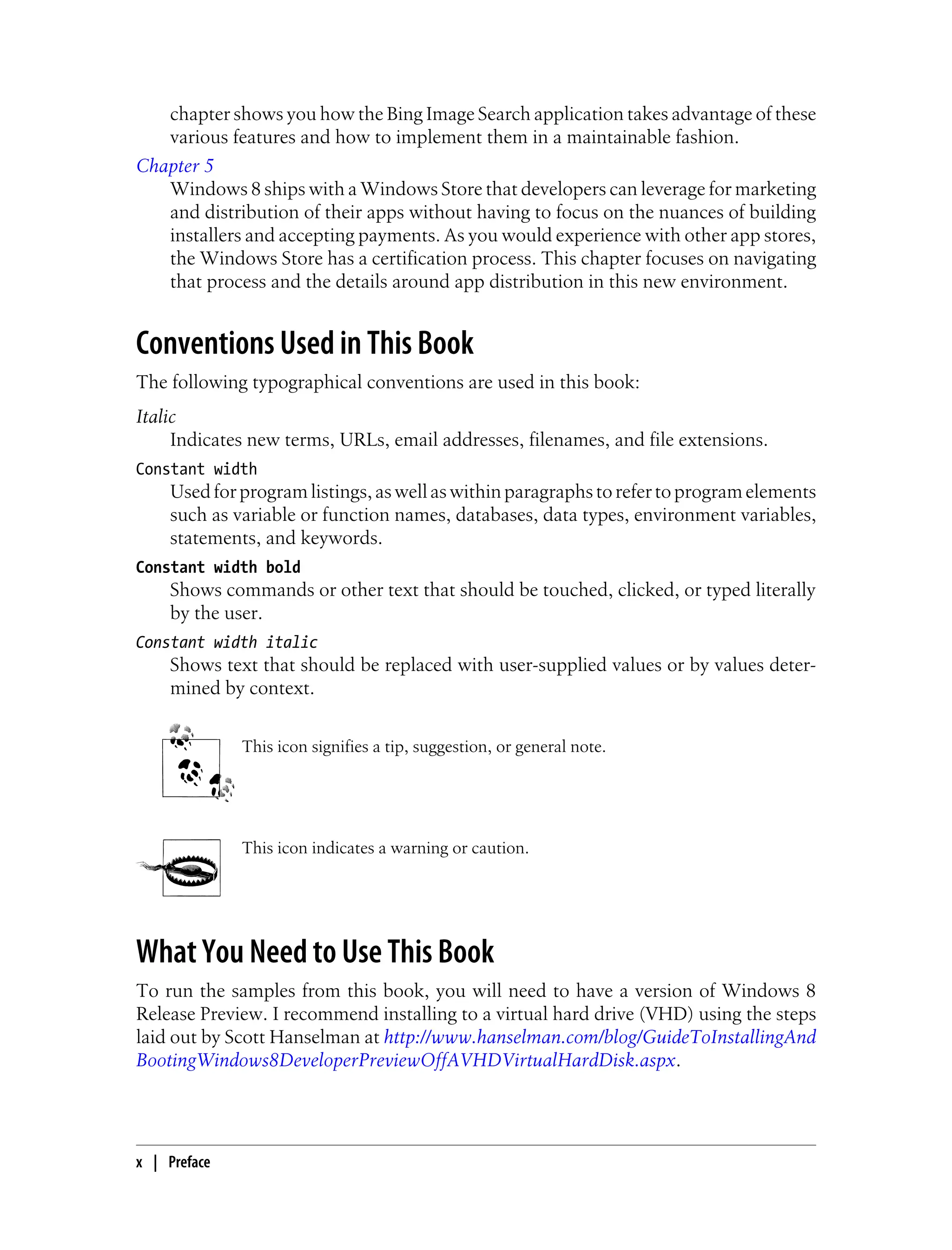 chapter shows you how the Bing Image Search application takes advantage of these
various features and how to implement them in a maintainable fashion.
Chapter 5
Windows 8 ships with a Windows Store that developers can leverage for marketing
and distribution of their apps without having to focus on the nuances of building
installers and accepting payments. As you would experience with other app stores,
the Windows Store has a certification process. This chapter focuses on navigating
that process and the details around app distribution in this new environment.
Conventions Used in This Book
The following typographical conventions are used in this book:
Italic
Indicates new terms, URLs, email addresses, filenames, and file extensions.
Constant width
Used for program listings, as well as within paragraphs to refer to program elements
such as variable or function names, databases, data types, environment variables,
statements, and keywords.
Constant width bold
Shows commands or other text that should be touched, clicked, or typed literally
by the user.
Constant width italic
Shows text that should be replaced with user-supplied values or by values deter-
mined by context.
This icon signifies a tip, suggestion, or general note.
This icon indicates a warning or caution.
What You Need to Use This Book
To run the samples from this book, you will need to have a version of Windows 8
Release Preview. I recommend installing to a virtual hard drive (VHD) using the steps
laid out by Scott Hanselman at http://www.hanselman.com/blog/GuideToInstallingAnd
BootingWindows8DeveloperPreviewOffAVHDVirtualHardDisk.aspx.
x | Preface
 