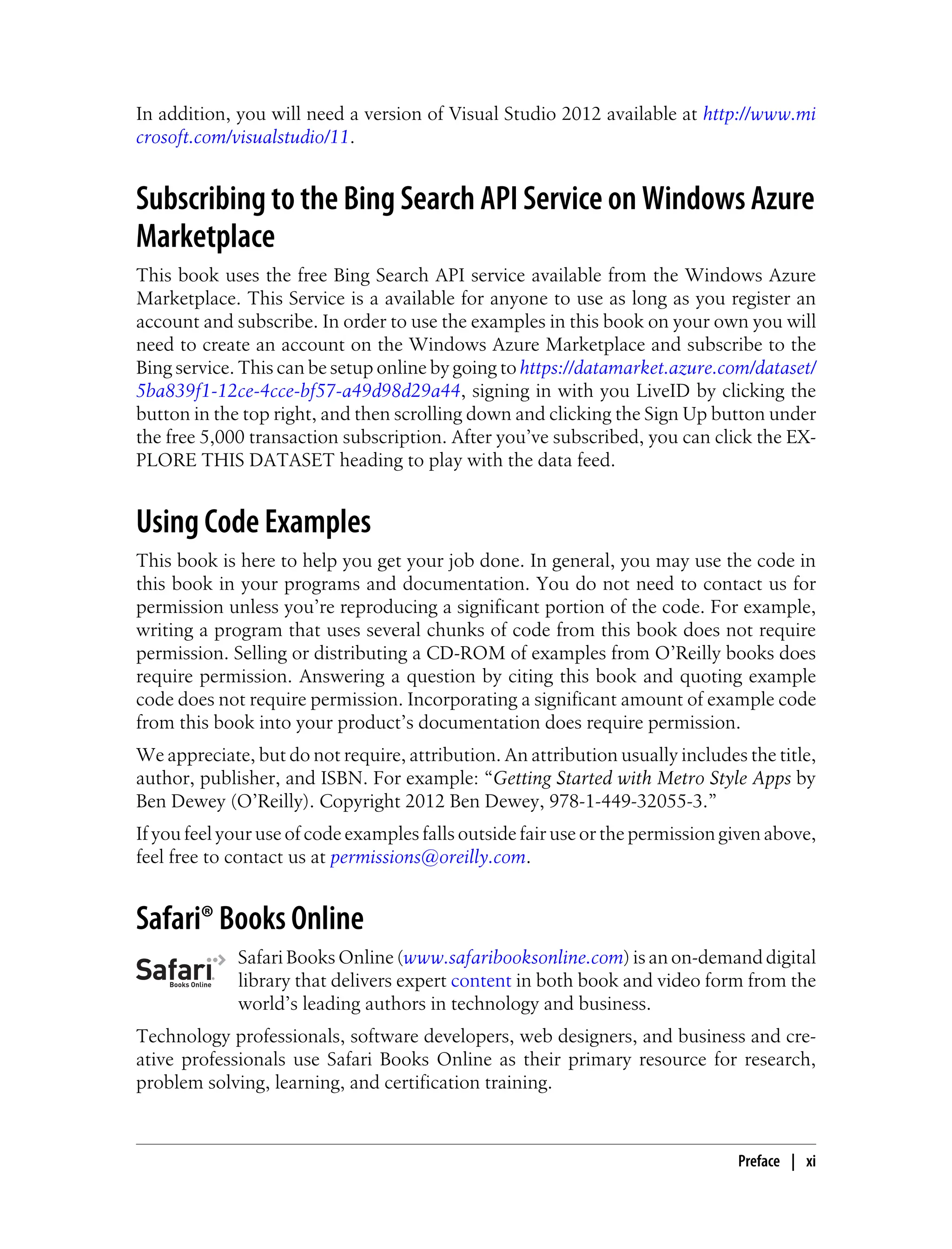 In addition, you will need a version of Visual Studio 2012 available at http://www.mi
crosoft.com/visualstudio/11.
Subscribing to the Bing Search API Service on Windows Azure
Marketplace
This book uses the free Bing Search API service available from the Windows Azure
Marketplace. This Service is a available for anyone to use as long as you register an
account and subscribe. In order to use the examples in this book on your own you will
need to create an account on the Windows Azure Marketplace and subscribe to the
Bing service. This can be setup online by going to https://datamarket.azure.com/dataset/
5ba839f1-12ce-4cce-bf57-a49d98d29a44, signing in with you LiveID by clicking the
button in the top right, and then scrolling down and clicking the Sign Up button under
the free 5,000 transaction subscription. After you’ve subscribed, you can click the EX-
PLORE THIS DATASET heading to play with the data feed.
Using Code Examples
This book is here to help you get your job done. In general, you may use the code in
this book in your programs and documentation. You do not need to contact us for
permission unless you’re reproducing a significant portion of the code. For example,
writing a program that uses several chunks of code from this book does not require
permission. Selling or distributing a CD-ROM of examples from O’Reilly books does
require permission. Answering a question by citing this book and quoting example
code does not require permission. Incorporating a significant amount of example code
from this book into your product’s documentation does require permission.
We appreciate, but do not require, attribution. An attribution usually includes the title,
author, publisher, and ISBN. For example: “Getting Started with Metro Style Apps by
Ben Dewey (O’Reilly). Copyright 2012 Ben Dewey, 978-1-449-32055-3.”
If you feel your use of code examples falls outside fair use or the permission given above,
feel free to contact us at permissions@oreilly.com.
Safari® Books Online
Safari Books Online (www.safaribooksonline.com) is an on-demand digital
library that delivers expert content in both book and video form from the
world’s leading authors in technology and business.
Technology professionals, software developers, web designers, and business and cre-
ative professionals use Safari Books Online as their primary resource for research,
problem solving, learning, and certification training.
Preface | xi
 