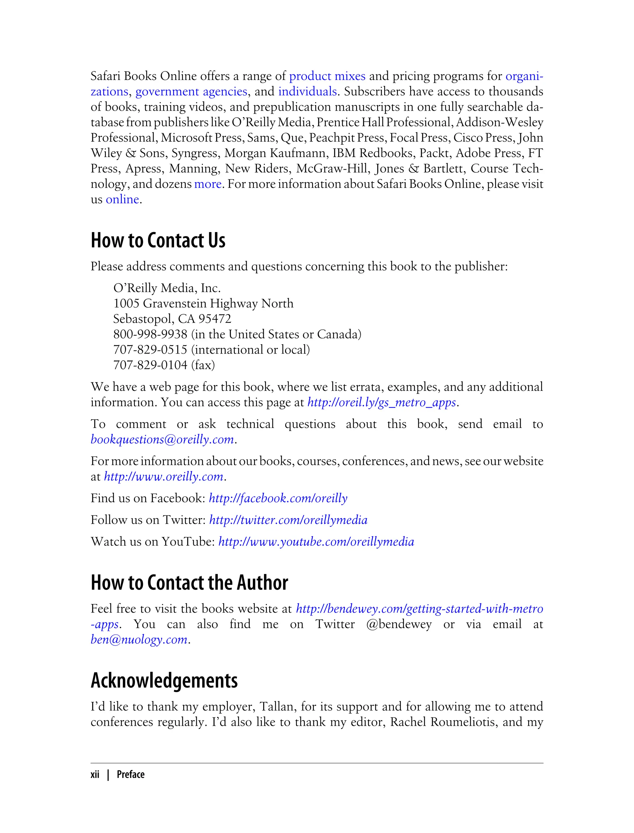 Safari Books Online offers a range of product mixes and pricing programs for organi-
zations, government agencies, and individuals. Subscribers have access to thousands
of books, training videos, and prepublication manuscripts in one fully searchable da-
tabasefrompublisherslikeO’ReillyMedia,PrenticeHallProfessional,Addison-Wesley
Professional, Microsoft Press, Sams, Que, Peachpit Press, Focal Press, Cisco Press, John
Wiley & Sons, Syngress, Morgan Kaufmann, IBM Redbooks, Packt, Adobe Press, FT
Press, Apress, Manning, New Riders, McGraw-Hill, Jones & Bartlett, Course Tech-
nology, and dozens more. For more information about Safari Books Online, please visit
us online.
How to Contact Us
Please address comments and questions concerning this book to the publisher:
O’Reilly Media, Inc.
1005 Gravenstein Highway North
Sebastopol, CA 95472
800-998-9938 (in the United States or Canada)
707-829-0515 (international or local)
707-829-0104 (fax)
We have a web page for this book, where we list errata, examples, and any additional
information. You can access this page at http://oreil.ly/gs_metro_apps.
To comment or ask technical questions about this book, send email to
bookquestions@oreilly.com.
For more information about our books, courses, conferences, and news, see our website
at http://www.oreilly.com.
Find us on Facebook: http://facebook.com/oreilly
Follow us on Twitter: http://twitter.com/oreillymedia
Watch us on YouTube: http://www.youtube.com/oreillymedia
How to Contact the Author
Feel free to visit the books website at http://bendewey.com/getting-started-with-metro
-apps. You can also find me on Twitter @bendewey or via email at
ben@nuology.com.
Acknowledgements
I’d like to thank my employer, Tallan, for its support and for allowing me to attend
conferences regularly. I’d also like to thank my editor, Rachel Roumeliotis, and my
xii | Preface
 