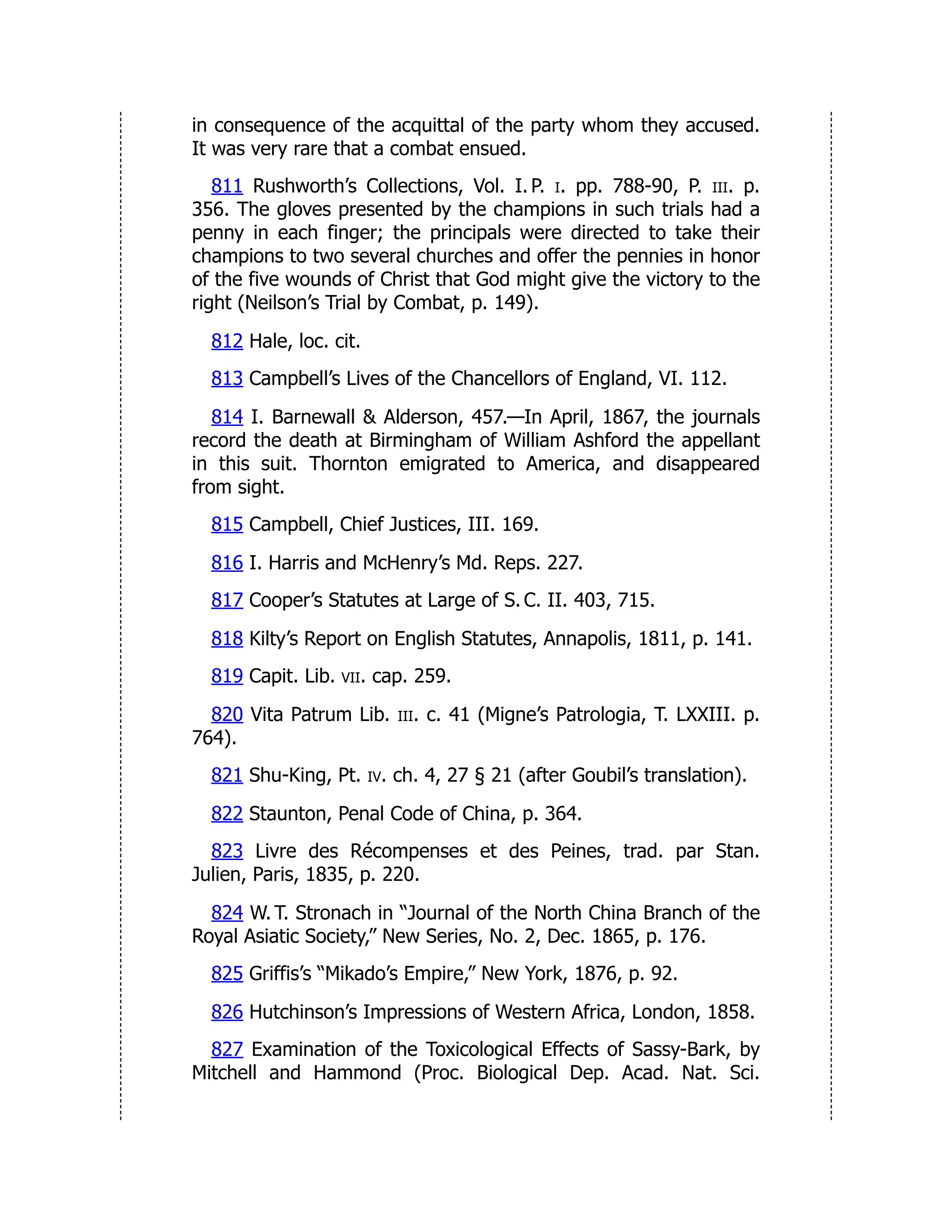in consequence of the acquittal of the party whom they accused.
It was very rare that a combat ensued.
811 Rushworth’s Collections, Vol. I. P. i. pp. 788-90, P. iii. p.
356. The gloves presented by the champions in such trials had a
penny in each finger; the principals were directed to take their
champions to two several churches and offer the pennies in honor
of the five wounds of Christ that God might give the victory to the
right (Neilson’s Trial by Combat, p. 149).
812 Hale, loc. cit.
813 Campbell’s Lives of the Chancellors of England, VI. 112.
814 I. Barnewall & Alderson, 457.—In April, 1867, the journals
record the death at Birmingham of William Ashford the appellant
in this suit. Thornton emigrated to America, and disappeared
from sight.
815 Campbell, Chief Justices, III. 169.
816 I. Harris and McHenry’s Md. Reps. 227.
817 Cooper’s Statutes at Large of S. C. II. 403, 715.
818 Kilty’s Report on English Statutes, Annapolis, 1811, p. 141.
819 Capit. Lib. vii. cap. 259.
820 Vita Patrum Lib. iii. c. 41 (Migne’s Patrologia, T. LXXIII. p.
764).
821 Shu-King, Pt. iv. ch. 4, 27 § 21 (after Goubil’s translation).
822 Staunton, Penal Code of China, p. 364.
823 Livre des Récompenses et des Peines, trad. par Stan.
Julien, Paris, 1835, p. 220.
824 W. T. Stronach in “Journal of the North China Branch of the
Royal Asiatic Society,” New Series, No. 2, Dec. 1865, p. 176.
825 Griffis’s “Mikado’s Empire,” New York, 1876, p. 92.
826 Hutchinson’s Impressions of Western Africa, London, 1858.
827 Examination of the Toxicological Effects of Sassy-Bark, by
Mitchell and Hammond (Proc. Biological Dep. Acad. Nat. Sci.
 