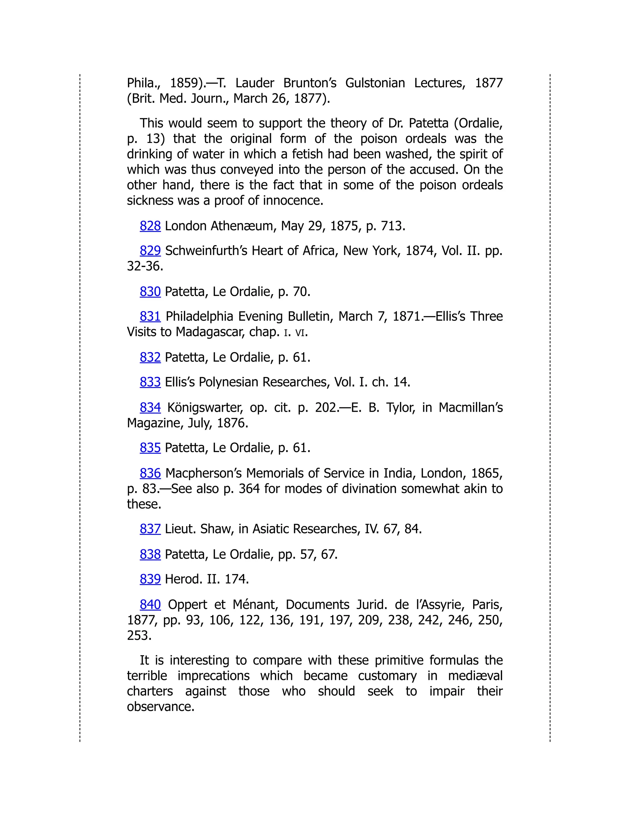 Phila., 1859).—T. Lauder Brunton’s Gulstonian Lectures, 1877
(Brit. Med. Journ., March 26, 1877).
This would seem to support the theory of Dr. Patetta (Ordalie,
p. 13) that the original form of the poison ordeals was the
drinking of water in which a fetish had been washed, the spirit of
which was thus conveyed into the person of the accused. On the
other hand, there is the fact that in some of the poison ordeals
sickness was a proof of innocence.
828 London Athenæum, May 29, 1875, p. 713.
829 Schweinfurth’s Heart of Africa, New York, 1874, Vol. II. pp.
32-36.
830 Patetta, Le Ordalie, p. 70.
831 Philadelphia Evening Bulletin, March 7, 1871.—Ellis’s Three
Visits to Madagascar, chap. i. vi.
832 Patetta, Le Ordalie, p. 61.
833 Ellis’s Polynesian Researches, Vol. I. ch. 14.
834 Königswarter, op. cit. p. 202.—E. B. Tylor, in Macmillan’s
Magazine, July, 1876.
835 Patetta, Le Ordalie, p. 61.
836 Macpherson’s Memorials of Service in India, London, 1865,
p. 83.—See also p. 364 for modes of divination somewhat akin to
these.
837 Lieut. Shaw, in Asiatic Researches, IV. 67, 84.
838 Patetta, Le Ordalie, pp. 57, 67.
839 Herod. II. 174.
840 Oppert et Ménant, Documents Jurid. de l’Assyrie, Paris,
1877, pp. 93, 106, 122, 136, 191, 197, 209, 238, 242, 246, 250,
253.
It is interesting to compare with these primitive formulas the
terrible imprecations which became customary in mediæval
charters against those who should seek to impair their
observance.
 