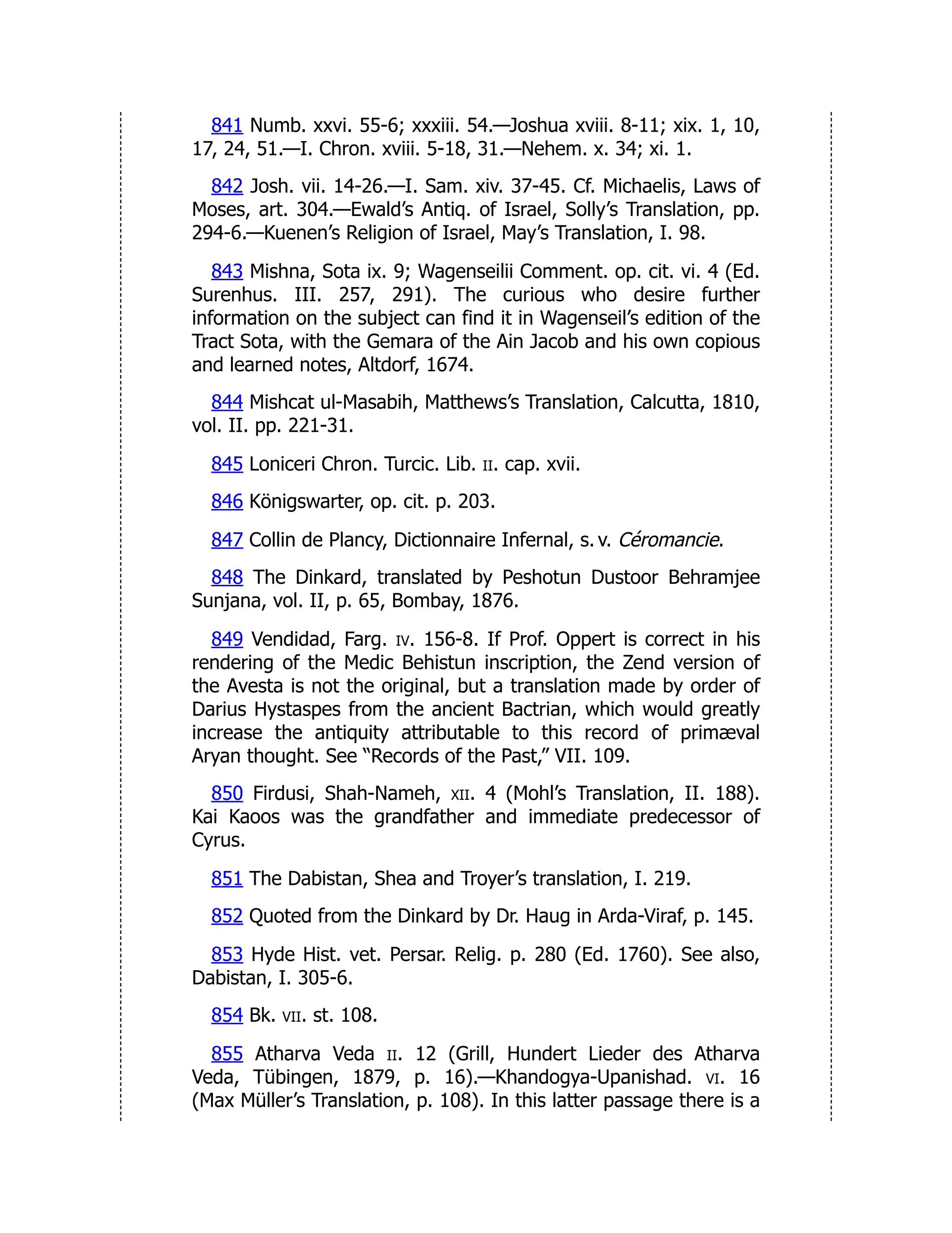 841 Numb. xxvi. 55-6; xxxiii. 54.—Joshua xviii. 8-11; xix. 1, 10,
17, 24, 51.—I. Chron. xviii. 5-18, 31.—Nehem. x. 34; xi. 1.
842 Josh. vii. 14-26.—I. Sam. xiv. 37-45. Cf. Michaelis, Laws of
Moses, art. 304.—Ewald’s Antiq. of Israel, Solly’s Translation, pp.
294-6.—Kuenen’s Religion of Israel, May’s Translation, I. 98.
843 Mishna, Sota ix. 9; Wagenseilii Comment. op. cit. vi. 4 (Ed.
Surenhus. III. 257, 291). The curious who desire further
information on the subject can find it in Wagenseil’s edition of the
Tract Sota, with the Gemara of the Ain Jacob and his own copious
and learned notes, Altdorf, 1674.
844 Mishcat ul-Masabih, Matthews’s Translation, Calcutta, 1810,
vol. II. pp. 221-31.
845 Loniceri Chron. Turcic. Lib. ii. cap. xvii.
846 Königswarter, op. cit. p. 203.
847 Collin de Plancy, Dictionnaire Infernal, s. v. Céromancie.
848 The Dinkard, translated by Peshotun Dustoor Behramjee
Sunjana, vol. II, p. 65, Bombay, 1876.
849 Vendidad, Farg. iv. 156-8. If Prof. Oppert is correct in his
rendering of the Medic Behistun inscription, the Zend version of
the Avesta is not the original, but a translation made by order of
Darius Hystaspes from the ancient Bactrian, which would greatly
increase the antiquity attributable to this record of primæval
Aryan thought. See “Records of the Past,” VII. 109.
850 Firdusi, Shah-Nameh, xii. 4 (Mohl’s Translation, II. 188).
Kai Kaoos was the grandfather and immediate predecessor of
Cyrus.
851 The Dabistan, Shea and Troyer’s translation, I. 219.
852 Quoted from the Dinkard by Dr. Haug in Arda-Viraf, p. 145.
853 Hyde Hist. vet. Persar. Relig. p. 280 (Ed. 1760). See also,
Dabistan, I. 305-6.
854 Bk. vii. st. 108.
855 Atharva Veda ii. 12 (Grill, Hundert Lieder des Atharva
Veda, Tübingen, 1879, p. 16).—Khandogya-Upanishad. vi. 16
(Max Müller’s Translation, p. 108). In this latter passage there is a
 