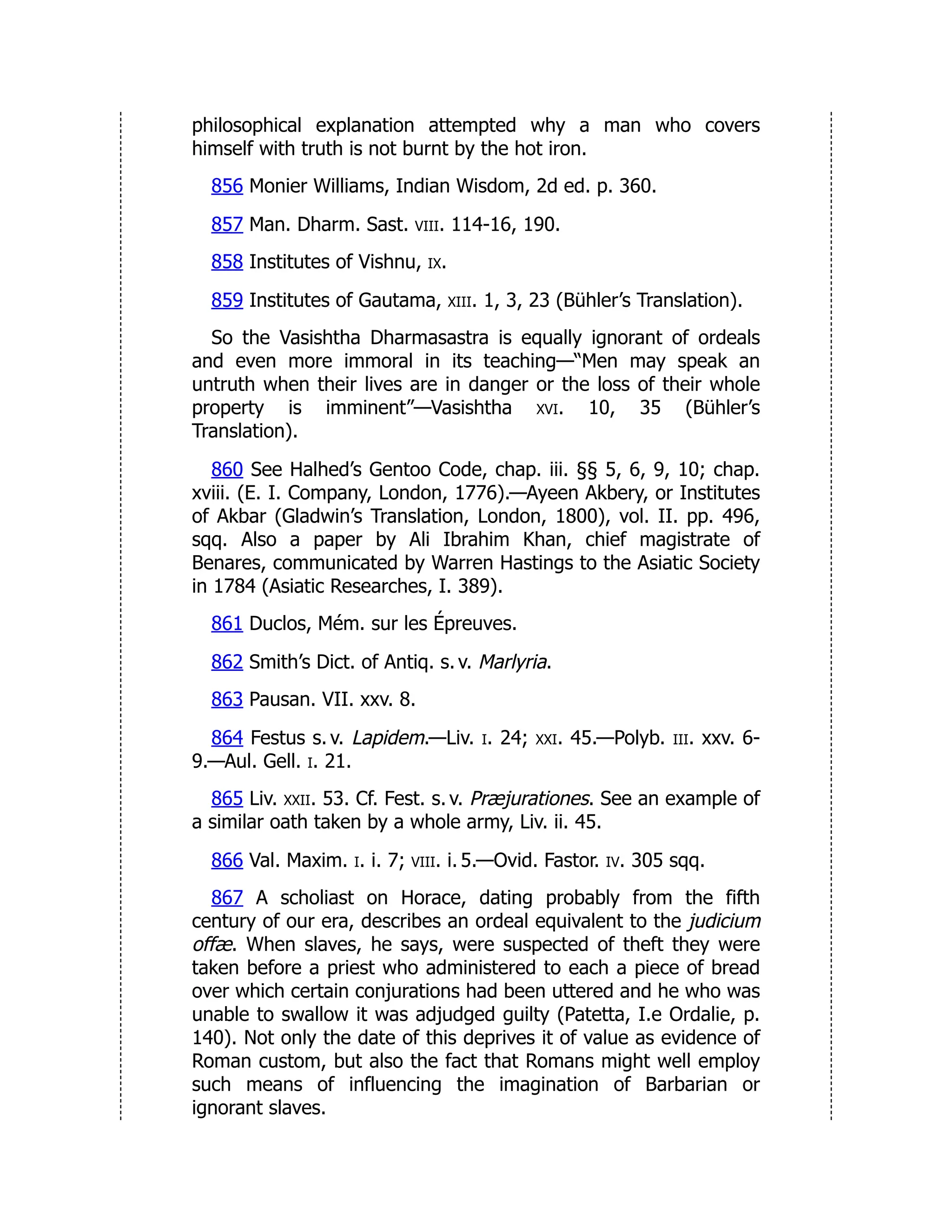 philosophical explanation attempted why a man who covers
himself with truth is not burnt by the hot iron.
856 Monier Williams, Indian Wisdom, 2d ed. p. 360.
857 Man. Dharm. Sast. viii. 114-16, 190.
858 Institutes of Vishnu, ix.
859 Institutes of Gautama, xiii. 1, 3, 23 (Bühler’s Translation).
So the Vasishtha Dharmasastra is equally ignorant of ordeals
and even more immoral in its teaching—“Men may speak an
untruth when their lives are in danger or the loss of their whole
property is imminent”—Vasishtha xvi. 10, 35 (Bühler’s
Translation).
860 See Halhed’s Gentoo Code, chap. iii. §§ 5, 6, 9, 10; chap.
xviii. (E. I. Company, London, 1776).—Ayeen Akbery, or Institutes
of Akbar (Gladwin’s Translation, London, 1800), vol. II. pp. 496,
sqq. Also a paper by Ali Ibrahim Khan, chief magistrate of
Benares, communicated by Warren Hastings to the Asiatic Society
in 1784 (Asiatic Researches, I. 389).
861 Duclos, Mém. sur les Épreuves.
862 Smith’s Dict. of Antiq. s. v. Marlyria.
863 Pausan. VII. xxv. 8.
864 Festus s. v. Lapidem.—Liv. i. 24; xxi. 45.—Polyb. iii. xxv. 6-
9.—Aul. Gell. i. 21.
865 Liv. xxii. 53. Cf. Fest. s. v. Præjurationes. See an example of
a similar oath taken by a whole army, Liv. ii. 45.
866 Val. Maxim. i. i. 7; viii. i. 5.—Ovid. Fastor. iv. 305 sqq.
867 A scholiast on Horace, dating probably from the fifth
century of our era, describes an ordeal equivalent to the judicium
offæ. When slaves, he says, were suspected of theft they were
taken before a priest who administered to each a piece of bread
over which certain conjurations had been uttered and he who was
unable to swallow it was adjudged guilty (Patetta, I.e Ordalie, p.
140). Not only the date of this deprives it of value as evidence of
Roman custom, but also the fact that Romans might well employ
such means of influencing the imagination of Barbarian or
ignorant slaves.
 