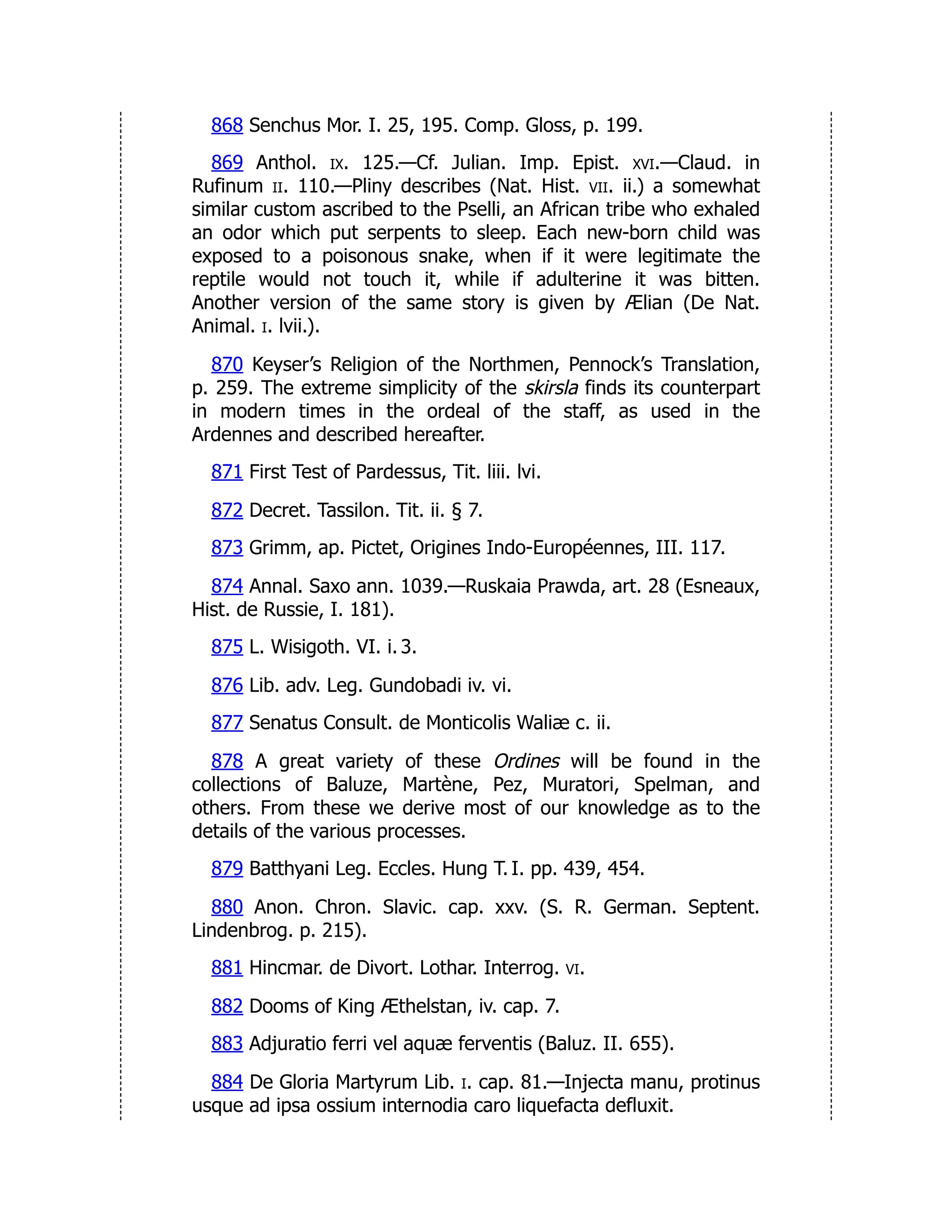 868 Senchus Mor. I. 25, 195. Comp. Gloss, p. 199.
869 Anthol. ix. 125.—Cf. Julian. Imp. Epist. xvi.—Claud. in
Rufinum ii. 110.—Pliny describes (Nat. Hist. vii. ii.) a somewhat
similar custom ascribed to the Pselli, an African tribe who exhaled
an odor which put serpents to sleep. Each new-born child was
exposed to a poisonous snake, when if it were legitimate the
reptile would not touch it, while if adulterine it was bitten.
Another version of the same story is given by Ælian (De Nat.
Animal. i. lvii.).
870 Keyser’s Religion of the Northmen, Pennock’s Translation,
p. 259. The extreme simplicity of the skirsla finds its counterpart
in modern times in the ordeal of the staff, as used in the
Ardennes and described hereafter.
871 First Test of Pardessus, Tit. liii. lvi.
872 Decret. Tassilon. Tit. ii. § 7.
873 Grimm, ap. Pictet, Origines Indo-Européennes, III. 117.
874 Annal. Saxo ann. 1039.—Ruskaia Prawda, art. 28 (Esneaux,
Hist. de Russie, I. 181).
875 L. Wisigoth. VI. i. 3.
876 Lib. adv. Leg. Gundobadi iv. vi.
877 Senatus Consult. de Monticolis Waliæ c. ii.
878 A great variety of these Ordines will be found in the
collections of Baluze, Martène, Pez, Muratori, Spelman, and
others. From these we derive most of our knowledge as to the
details of the various processes.
879 Batthyani Leg. Eccles. Hung T. I. pp. 439, 454.
880 Anon. Chron. Slavic. cap. xxv. (S. R. German. Septent.
Lindenbrog. p. 215).
881 Hincmar. de Divort. Lothar. Interrog. vi.
882 Dooms of King Æthelstan, iv. cap. 7.
883 Adjuratio ferri vel aquæ ferventis (Baluz. II. 655).
884 De Gloria Martyrum Lib. i. cap. 81.—Injecta manu, protinus
usque ad ipsa ossium internodia caro liquefacta defluxit.
 