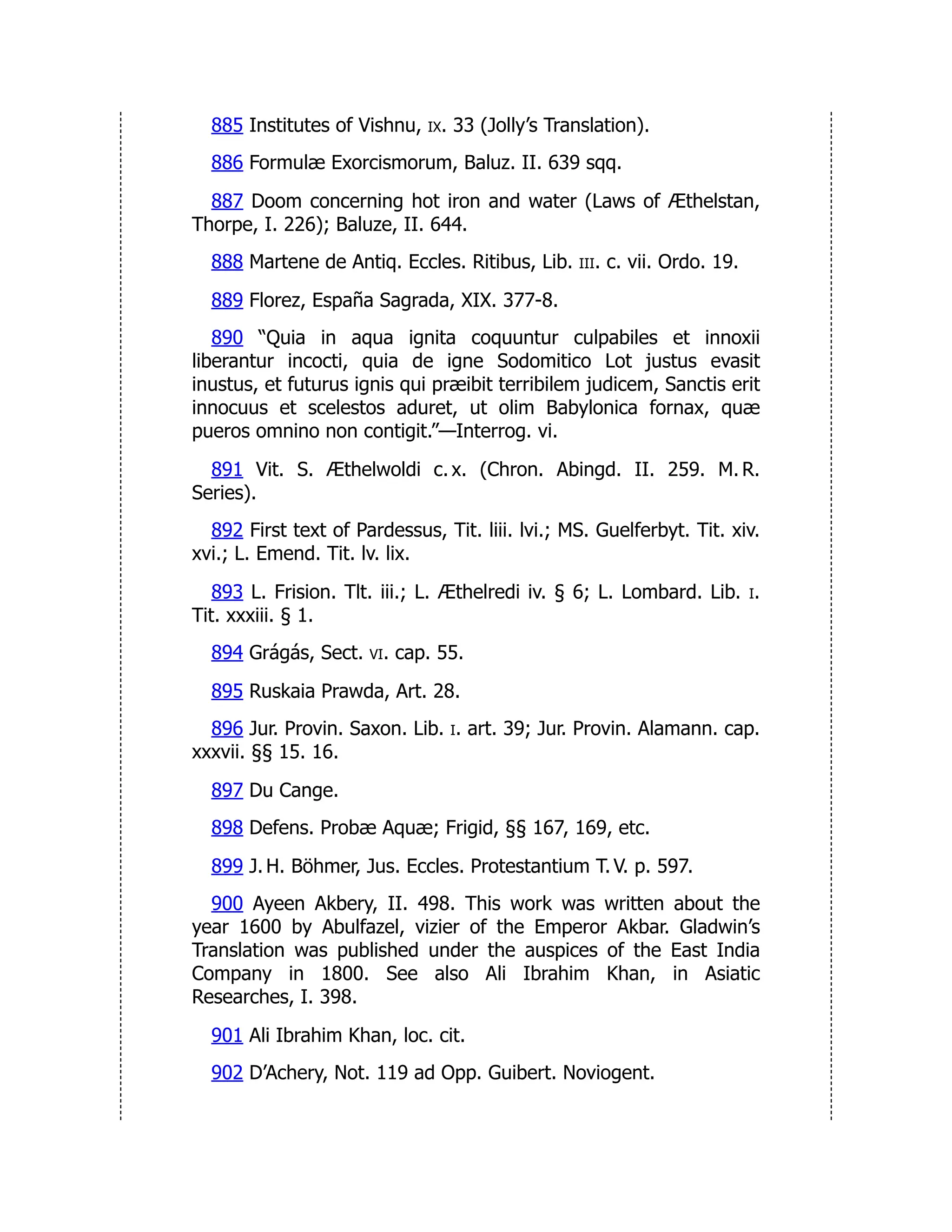 885 Institutes of Vishnu, ix. 33 (Jolly’s Translation).
886 Formulæ Exorcismorum, Baluz. II. 639 sqq.
887 Doom concerning hot iron and water (Laws of Æthelstan,
Thorpe, I. 226); Baluze, II. 644.
888 Martene de Antiq. Eccles. Ritibus, Lib. iii. c. vii. Ordo. 19.
889 Florez, España Sagrada, XIX. 377-8.
890 “Quia in aqua ignita coquuntur culpabiles et innoxii
liberantur incocti, quia de igne Sodomitico Lot justus evasit
inustus, et futurus ignis qui præibit terribilem judicem, Sanctis erit
innocuus et scelestos aduret, ut olim Babylonica fornax, quæ
pueros omnino non contigit.”—Interrog. vi.
891 Vit. S. Æthelwoldi c. x. (Chron. Abingd. II. 259. M. R.
Series).
892 First text of Pardessus, Tit. liii. lvi.; MS. Guelferbyt. Tit. xiv.
xvi.; L. Emend. Tit. lv. lix.
893 L. Frision. Tlt. iii.; L. Æthelredi iv. § 6; L. Lombard. Lib. i.
Tit. xxxiii. § 1.
894 Grágás, Sect. vi. cap. 55.
895 Ruskaia Prawda, Art. 28.
896 Jur. Provin. Saxon. Lib. i. art. 39; Jur. Provin. Alamann. cap.
xxxvii. §§ 15. 16.
897 Du Cange.
898 Defens. Probæ Aquæ; Frigid, §§ 167, 169, etc.
899 J. H. Böhmer, Jus. Eccles. Protestantium T. V. p. 597.
900 Ayeen Akbery, II. 498. This work was written about the
year 1600 by Abulfazel, vizier of the Emperor Akbar. Gladwin’s
Translation was published under the auspices of the East India
Company in 1800. See also Ali Ibrahim Khan, in Asiatic
Researches, I. 398.
901 Ali Ibrahim Khan, loc. cit.
902 D’Achery, Not. 119 ad Opp. Guibert. Noviogent.
 