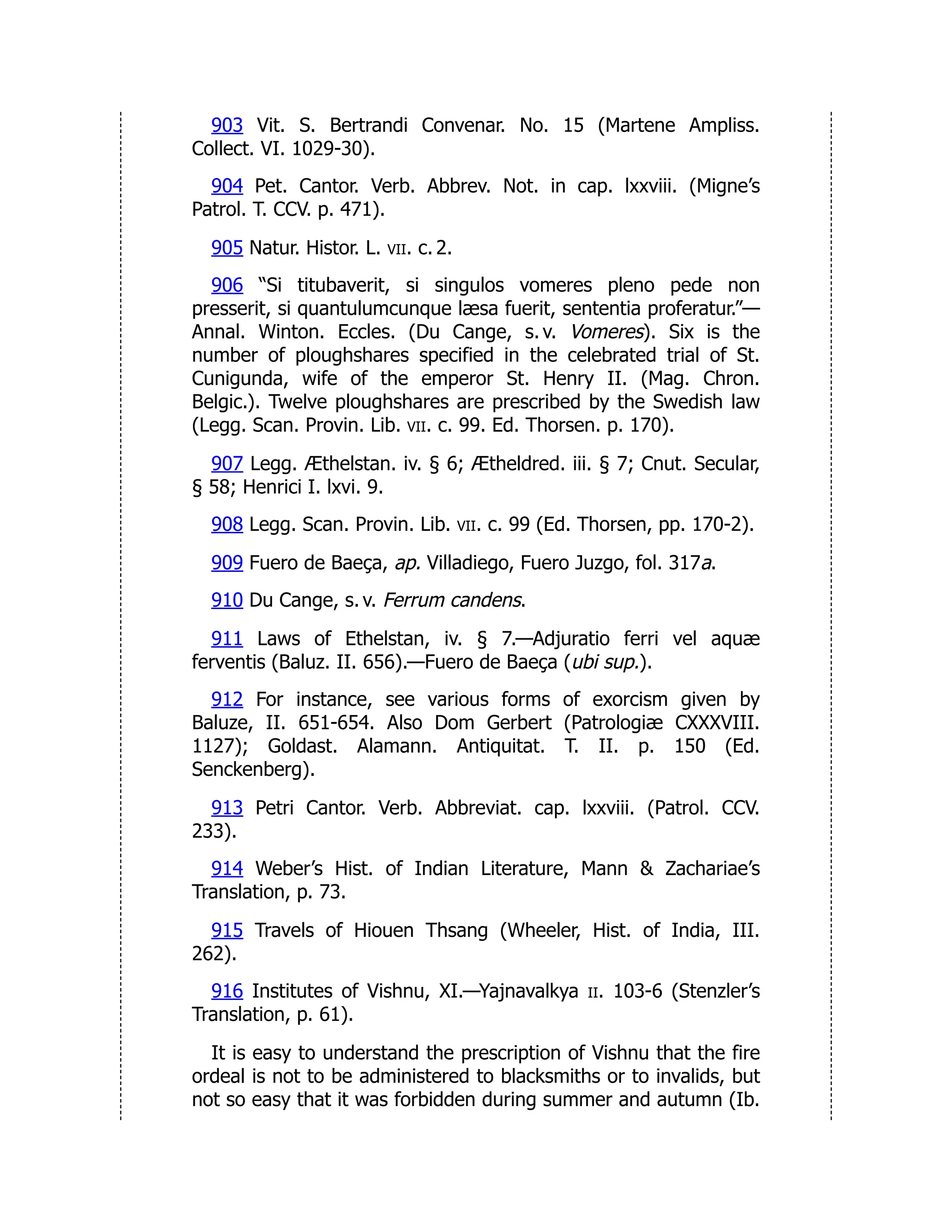 903 Vit. S. Bertrandi Convenar. No. 15 (Martene Ampliss.
Collect. VI. 1029-30).
904 Pet. Cantor. Verb. Abbrev. Not. in cap. lxxviii. (Migne’s
Patrol. T. CCV. p. 471).
905 Natur. Histor. L. vii. c. 2.
906 “Si titubaverit, si singulos vomeres pleno pede non
presserit, si quantulumcunque læsa fuerit, sententia proferatur.”—
Annal. Winton. Eccles. (Du Cange, s. v. Vomeres). Six is the
number of ploughshares specified in the celebrated trial of St.
Cunigunda, wife of the emperor St. Henry II. (Mag. Chron.
Belgic.). Twelve ploughshares are prescribed by the Swedish law
(Legg. Scan. Provin. Lib. vii. c. 99. Ed. Thorsen. p. 170).
907 Legg. Æthelstan. iv. § 6; Ætheldred. iii. § 7; Cnut. Secular,
§ 58; Henrici I. lxvi. 9.
908 Legg. Scan. Provin. Lib. vii. c. 99 (Ed. Thorsen, pp. 170-2).
909 Fuero de Baeça, ap. Villadiego, Fuero Juzgo, fol. 317a.
910 Du Cange, s. v. Ferrum candens.
911 Laws of Ethelstan, iv. § 7.—Adjuratio ferri vel aquæ
ferventis (Baluz. II. 656).—Fuero de Baeça (ubi sup.).
912 For instance, see various forms of exorcism given by
Baluze, II. 651-654. Also Dom Gerbert (Patrologiæ CXXXVIII.
1127); Goldast. Alamann. Antiquitat. T. II. p. 150 (Ed.
Senckenberg).
913 Petri Cantor. Verb. Abbreviat. cap. lxxviii. (Patrol. CCV.
233).
914 Weber’s Hist. of Indian Literature, Mann & Zachariae’s
Translation, p. 73.
915 Travels of Hiouen Thsang (Wheeler, Hist. of India, III.
262).
916 Institutes of Vishnu, XI.—Yajnavalkya ii. 103-6 (Stenzler’s
Translation, p. 61).
It is easy to understand the prescription of Vishnu that the fire
ordeal is not to be administered to blacksmiths or to invalids, but
not so easy that it was forbidden during summer and autumn (Ib.
 