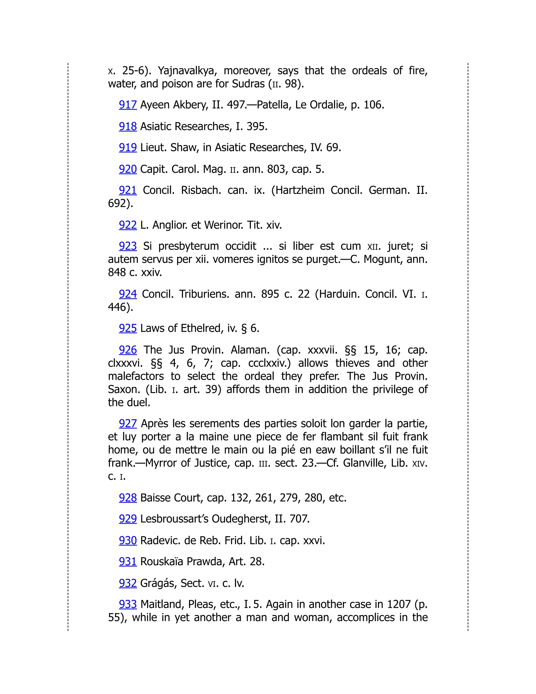 x. 25-6). Yajnavalkya, moreover, says that the ordeals of fire,
water, and poison are for Sudras (ii. 98).
917 Ayeen Akbery, II. 497.—Patella, Le Ordalie, p. 106.
918 Asiatic Researches, I. 395.
919 Lieut. Shaw, in Asiatic Researches, IV. 69.
920 Capit. Carol. Mag. ii. ann. 803, cap. 5.
921 Concil. Risbach. can. ix. (Hartzheim Concil. German. II.
692).
922 L. Anglior. et Werinor. Tit. xiv.
923 Si presbyterum occidit ... si liber est cum xii. juret; si
autem servus per xii. vomeres ignitos se purget.—C. Mogunt, ann.
848 c. xxiv.
924 Concil. Triburiens. ann. 895 c. 22 (Harduin. Concil. VI. i.
446).
925 Laws of Ethelred, iv. § 6.
926 The Jus Provin. Alaman. (cap. xxxvii. §§ 15, 16; cap.
clxxxvi. §§ 4, 6, 7; cap. ccclxxiv.) allows thieves and other
malefactors to select the ordeal they prefer. The Jus Provin.
Saxon. (Lib. i. art. 39) affords them in addition the privilege of
the duel.
927 Après les serements des parties soloit lon garder la partie,
et luy porter a la maine une piece de fer flambant sil fuit frank
home, ou de mettre le main ou la pié en eaw boillant s’il ne fuit
frank.—Myrror of Justice, cap. iii. sect. 23.—Cf. Glanville, Lib. xiv.
c. i.
928 Baisse Court, cap. 132, 261, 279, 280, etc.
929 Lesbroussart’s Oudegherst, II. 707.
930 Radevic. de Reb. Frid. Lib. i. cap. xxvi.
931 Rouskaïa Prawda, Art. 28.
932 Grágás, Sect. vi. c. lv.
933 Maitland, Pleas, etc., I. 5. Again in another case in 1207 (p.
55), while in yet another a man and woman, accomplices in the
 
