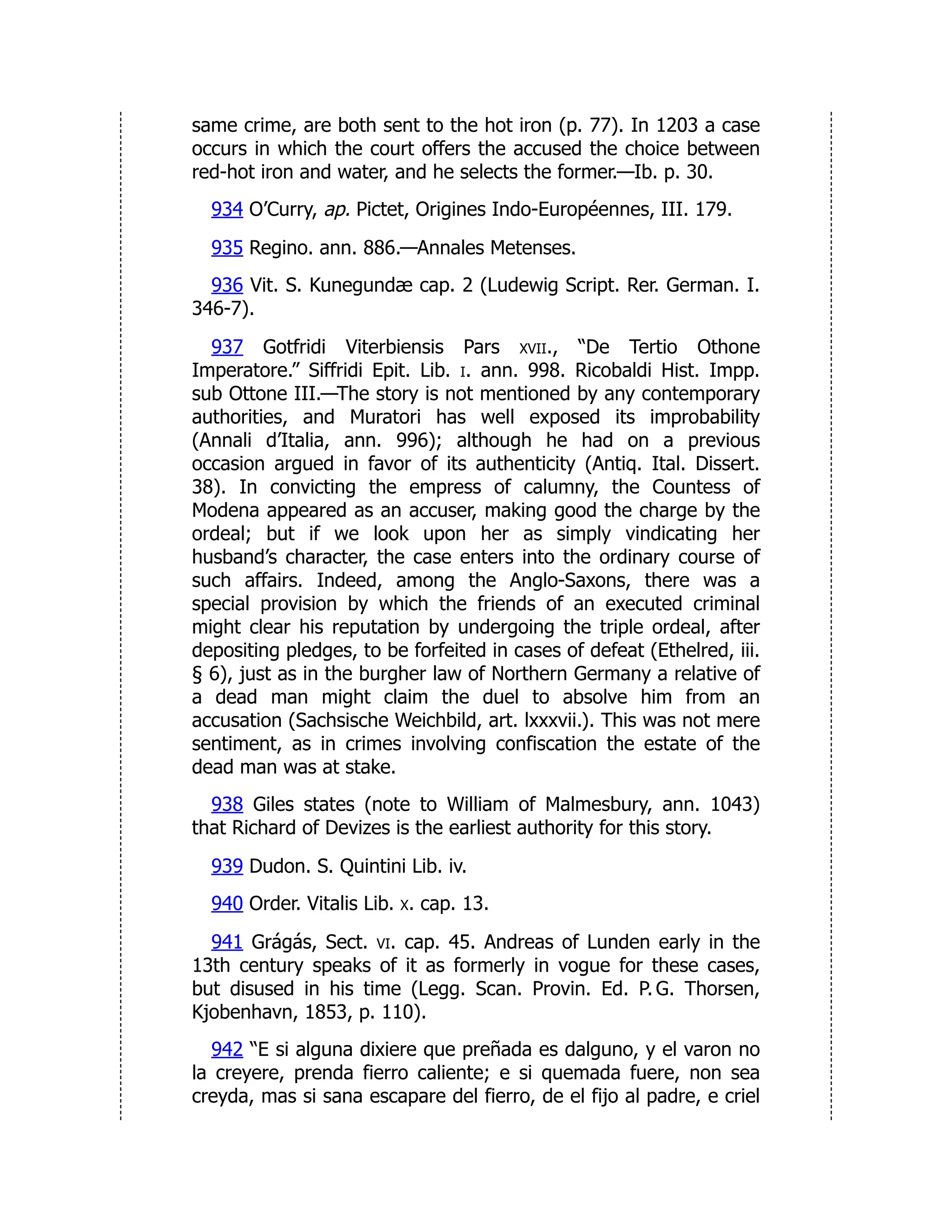 same crime, are both sent to the hot iron (p. 77). In 1203 a case
occurs in which the court offers the accused the choice between
red-hot iron and water, and he selects the former.—Ib. p. 30.
934 O’Curry, ap. Pictet, Origines Indo-Européennes, III. 179.
935 Regino. ann. 886.—Annales Metenses.
936 Vit. S. Kunegundæ cap. 2 (Ludewig Script. Rer. German. I.
346-7).
937 Gotfridi Viterbiensis Pars xvii., “De Tertio Othone
Imperatore.” Siffridi Epit. Lib. i. ann. 998. Ricobaldi Hist. Impp.
sub Ottone III.—The story is not mentioned by any contemporary
authorities, and Muratori has well exposed its improbability
(Annali d’Italia, ann. 996); although he had on a previous
occasion argued in favor of its authenticity (Antiq. Ital. Dissert.
38). In convicting the empress of calumny, the Countess of
Modena appeared as an accuser, making good the charge by the
ordeal; but if we look upon her as simply vindicating her
husband’s character, the case enters into the ordinary course of
such affairs. Indeed, among the Anglo-Saxons, there was a
special provision by which the friends of an executed criminal
might clear his reputation by undergoing the triple ordeal, after
depositing pledges, to be forfeited in cases of defeat (Ethelred, iii.
§ 6), just as in the burgher law of Northern Germany a relative of
a dead man might claim the duel to absolve him from an
accusation (Sachsische Weichbild, art. lxxxvii.). This was not mere
sentiment, as in crimes involving confiscation the estate of the
dead man was at stake.
938 Giles states (note to William of Malmesbury, ann. 1043)
that Richard of Devizes is the earliest authority for this story.
939 Dudon. S. Quintini Lib. iv.
940 Order. Vitalis Lib. x. cap. 13.
941 Grágás, Sect. vi. cap. 45. Andreas of Lunden early in the
13th century speaks of it as formerly in vogue for these cases,
but disused in his time (Legg. Scan. Provin. Ed. P. G. Thorsen,
Kjobenhavn, 1853, p. 110).
942 “E si alguna dixiere que preñada es dalguno, y el varon no
la creyere, prenda fierro caliente; e si quemada fuere, non sea
creyda, mas si sana escapare del fierro, de el fijo al padre, e criel
 