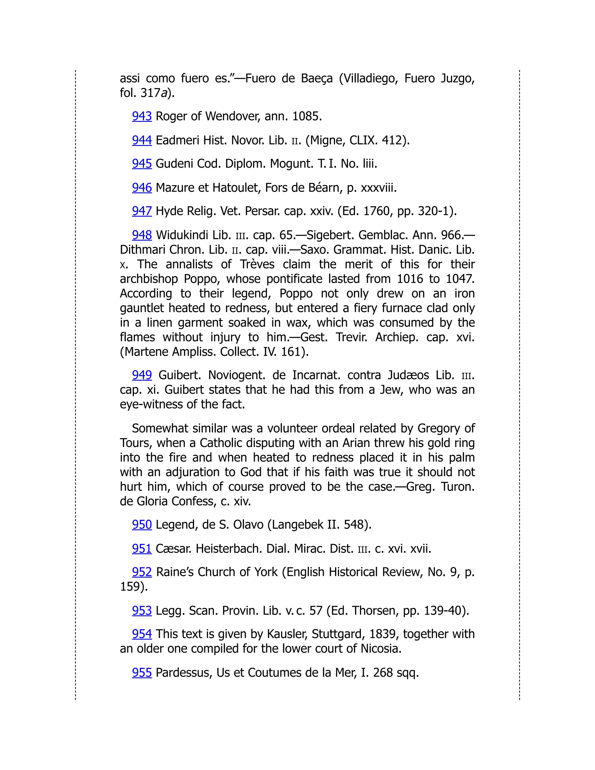 assi como fuero es.”—Fuero de Baeça (Villadiego, Fuero Juzgo,
fol. 317a).
943 Roger of Wendover, ann. 1085.
944 Eadmeri Hist. Novor. Lib. ii. (Migne, CLIX. 412).
945 Gudeni Cod. Diplom. Mogunt. T. I. No. liii.
946 Mazure et Hatoulet, Fors de Béarn, p. xxxviii.
947 Hyde Relig. Vet. Persar. cap. xxiv. (Ed. 1760, pp. 320-1).
948 Widukindi Lib. iii. cap. 65.—Sigebert. Gemblac. Ann. 966.—
Dithmari Chron. Lib. ii. cap. viii.—Saxo. Grammat. Hist. Danic. Lib.
x. The annalists of Trèves claim the merit of this for their
archbishop Poppo, whose pontificate lasted from 1016 to 1047.
According to their legend, Poppo not only drew on an iron
gauntlet heated to redness, but entered a fiery furnace clad only
in a linen garment soaked in wax, which was consumed by the
flames without injury to him.—Gest. Trevir. Archiep. cap. xvi.
(Martene Ampliss. Collect. IV. 161).
949 Guibert. Noviogent. de Incarnat. contra Judæos Lib. iii.
cap. xi. Guibert states that he had this from a Jew, who was an
eye-witness of the fact.
Somewhat similar was a volunteer ordeal related by Gregory of
Tours, when a Catholic disputing with an Arian threw his gold ring
into the fire and when heated to redness placed it in his palm
with an adjuration to God that if his faith was true it should not
hurt him, which of course proved to be the case.—Greg. Turon.
de Gloria Confess, c. xiv.
950 Legend, de S. Olavo (Langebek II. 548).
951 Cæsar. Heisterbach. Dial. Mirac. Dist. iii. c. xvi. xvii.
952 Raine’s Church of York (English Historical Review, No. 9, p.
159).
953 Legg. Scan. Provin. Lib. v. c. 57 (Ed. Thorsen, pp. 139-40).
954 This text is given by Kausler, Stuttgard, 1839, together with
an older one compiled for the lower court of Nicosia.
955 Pardessus, Us et Coutumes de la Mer, I. 268 sqq.
 