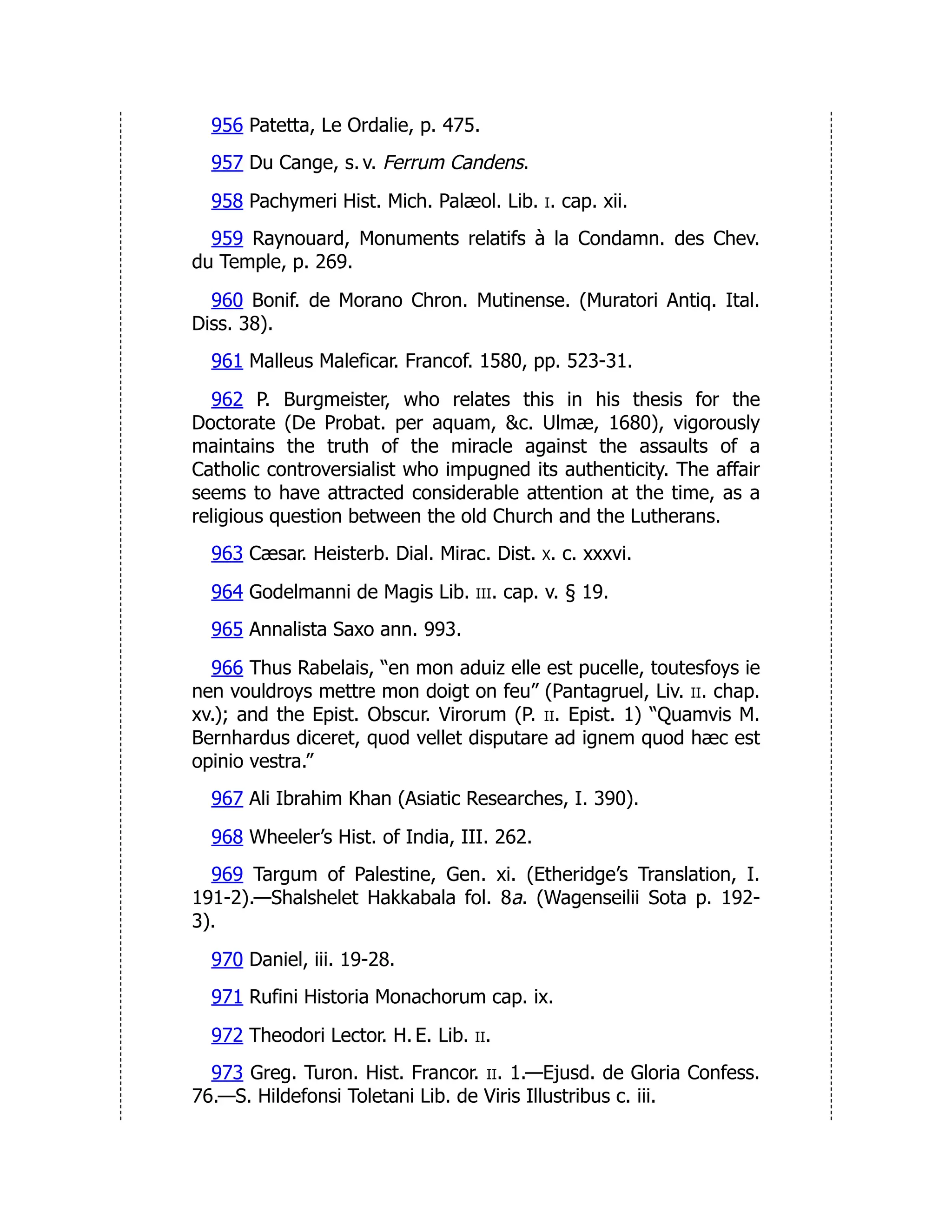956 Patetta, Le Ordalie, p. 475.
957 Du Cange, s. v. Ferrum Candens.
958 Pachymeri Hist. Mich. Palæol. Lib. i. cap. xii.
959 Raynouard, Monuments relatifs à la Condamn. des Chev.
du Temple, p. 269.
960 Bonif. de Morano Chron. Mutinense. (Muratori Antiq. Ital.
Diss. 38).
961 Malleus Maleficar. Francof. 1580, pp. 523-31.
962 P. Burgmeister, who relates this in his thesis for the
Doctorate (De Probat. per aquam, &c. Ulmæ, 1680), vigorously
maintains the truth of the miracle against the assaults of a
Catholic controversialist who impugned its authenticity. The affair
seems to have attracted considerable attention at the time, as a
religious question between the old Church and the Lutherans.
963 Cæsar. Heisterb. Dial. Mirac. Dist. x. c. xxxvi.
964 Godelmanni de Magis Lib. iii. cap. v. § 19.
965 Annalista Saxo ann. 993.
966 Thus Rabelais, “en mon aduiz elle est pucelle, toutesfoys ie
nen vouldroys mettre mon doigt on feu” (Pantagruel, Liv. ii. chap.
xv.); and the Epist. Obscur. Virorum (P. ii. Epist. 1) “Quamvis M.
Bernhardus diceret, quod vellet disputare ad ignem quod hæc est
opinio vestra.”
967 Ali Ibrahim Khan (Asiatic Researches, I. 390).
968 Wheeler’s Hist. of India, III. 262.
969 Targum of Palestine, Gen. xi. (Etheridge’s Translation, I.
191-2).—Shalshelet Hakkabala fol. 8a. (Wagenseilii Sota p. 192-
3).
970 Daniel, iii. 19-28.
971 Rufini Historia Monachorum cap. ix.
972 Theodori Lector. H. E. Lib. ii.
973 Greg. Turon. Hist. Francor. ii. 1.—Ejusd. de Gloria Confess.
76.—S. Hildefonsi Toletani Lib. de Viris Illustribus c. iii.
 