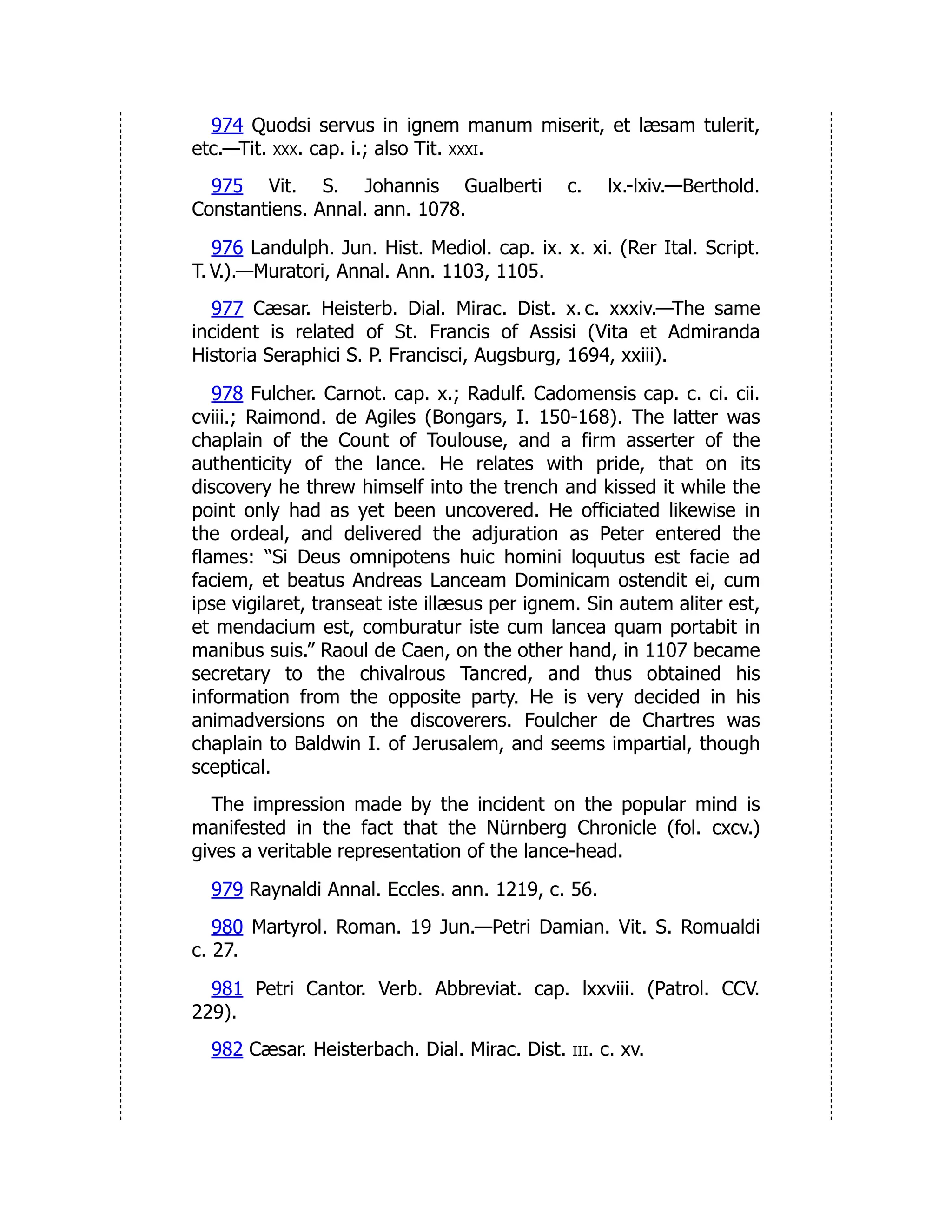974 Quodsi servus in ignem manum miserit, et læsam tulerit,
etc.—Tit. xxx. cap. i.; also Tit. xxxi.
975 Vit. S. Johannis Gualberti c. lx.-lxiv.—Berthold.
Constantiens. Annal. ann. 1078.
976 Landulph. Jun. Hist. Mediol. cap. ix. x. xi. (Rer Ital. Script.
T. V.).—Muratori, Annal. Ann. 1103, 1105.
977 Cæsar. Heisterb. Dial. Mirac. Dist. x. c. xxxiv.—The same
incident is related of St. Francis of Assisi (Vita et Admiranda
Historia Seraphici S. P. Francisci, Augsburg, 1694, xxiii).
978 Fulcher. Carnot. cap. x.; Radulf. Cadomensis cap. c. ci. cii.
cviii.; Raimond. de Agiles (Bongars, I. 150-168). The latter was
chaplain of the Count of Toulouse, and a firm asserter of the
authenticity of the lance. He relates with pride, that on its
discovery he threw himself into the trench and kissed it while the
point only had as yet been uncovered. He officiated likewise in
the ordeal, and delivered the adjuration as Peter entered the
flames: “Si Deus omnipotens huic homini loquutus est facie ad
faciem, et beatus Andreas Lanceam Dominicam ostendit ei, cum
ipse vigilaret, transeat iste illæsus per ignem. Sin autem aliter est,
et mendacium est, comburatur iste cum lancea quam portabit in
manibus suis.” Raoul de Caen, on the other hand, in 1107 became
secretary to the chivalrous Tancred, and thus obtained his
information from the opposite party. He is very decided in his
animadversions on the discoverers. Foulcher de Chartres was
chaplain to Baldwin I. of Jerusalem, and seems impartial, though
sceptical.
The impression made by the incident on the popular mind is
manifested in the fact that the Nürnberg Chronicle (fol. cxcv.)
gives a veritable representation of the lance-head.
979 Raynaldi Annal. Eccles. ann. 1219, c. 56.
980 Martyrol. Roman. 19 Jun.—Petri Damian. Vit. S. Romualdi
c. 27.
981 Petri Cantor. Verb. Abbreviat. cap. lxxviii. (Patrol. CCV.
229).
982 Cæsar. Heisterbach. Dial. Mirac. Dist. iii. c. xv.
 