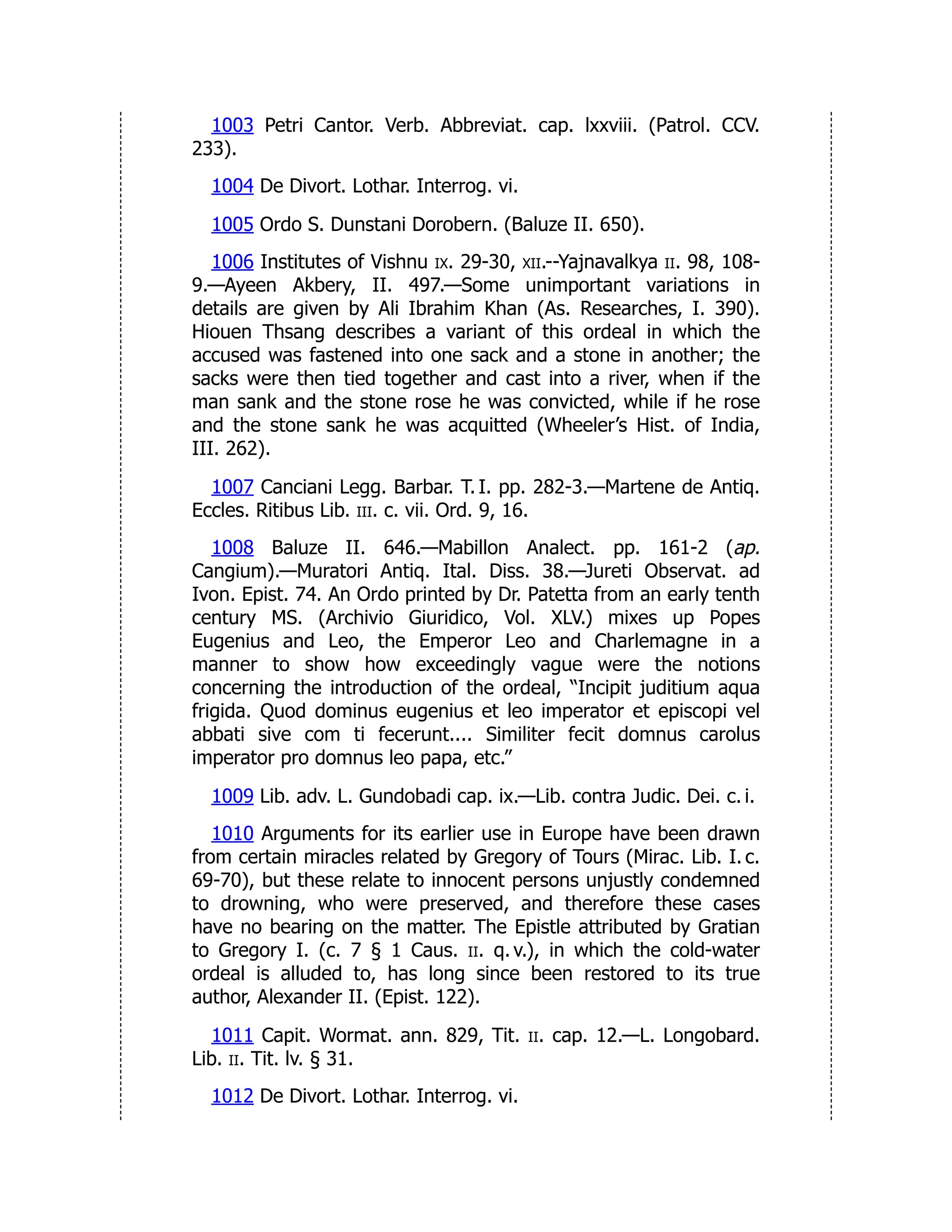 1003 Petri Cantor. Verb. Abbreviat. cap. lxxviii. (Patrol. CCV.
233).
1004 De Divort. Lothar. Interrog. vi.
1005 Ordo S. Dunstani Dorobern. (Baluze II. 650).
1006 Institutes of Vishnu ix. 29-30, xii.--Yajnavalkya ii. 98, 108-
9.—Ayeen Akbery, II. 497.—Some unimportant variations in
details are given by Ali Ibrahim Khan (As. Researches, I. 390).
Hiouen Thsang describes a variant of this ordeal in which the
accused was fastened into one sack and a stone in another; the
sacks were then tied together and cast into a river, when if the
man sank and the stone rose he was convicted, while if he rose
and the stone sank he was acquitted (Wheeler’s Hist. of India,
III. 262).
1007 Canciani Legg. Barbar. T. I. pp. 282-3.—Martene de Antiq.
Eccles. Ritibus Lib. iii. c. vii. Ord. 9, 16.
1008 Baluze II. 646.—Mabillon Analect. pp. 161-2 (ap.
Cangium).—Muratori Antiq. Ital. Diss. 38.—Jureti Observat. ad
Ivon. Epist. 74. An Ordo printed by Dr. Patetta from an early tenth
century MS. (Archivio Giuridico, Vol. XLV.) mixes up Popes
Eugenius and Leo, the Emperor Leo and Charlemagne in a
manner to show how exceedingly vague were the notions
concerning the introduction of the ordeal, “Incipit juditium aqua
frigida. Quod dominus eugenius et leo imperator et episcopi vel
abbati sive com ti fecerunt.... Similiter fecit domnus carolus
imperator pro domnus leo papa, etc.”
1009 Lib. adv. L. Gundobadi cap. ix.—Lib. contra Judic. Dei. c. i.
1010 Arguments for its earlier use in Europe have been drawn
from certain miracles related by Gregory of Tours (Mirac. Lib. I. c.
69-70), but these relate to innocent persons unjustly condemned
to drowning, who were preserved, and therefore these cases
have no bearing on the matter. The Epistle attributed by Gratian
to Gregory I. (c. 7 § 1 Caus. ii. q. v.), in which the cold-water
ordeal is alluded to, has long since been restored to its true
author, Alexander II. (Epist. 122).
1011 Capit. Wormat. ann. 829, Tit. ii. cap. 12.—L. Longobard.
Lib. ii. Tit. lv. § 31.
1012 De Divort. Lothar. Interrog. vi.
 