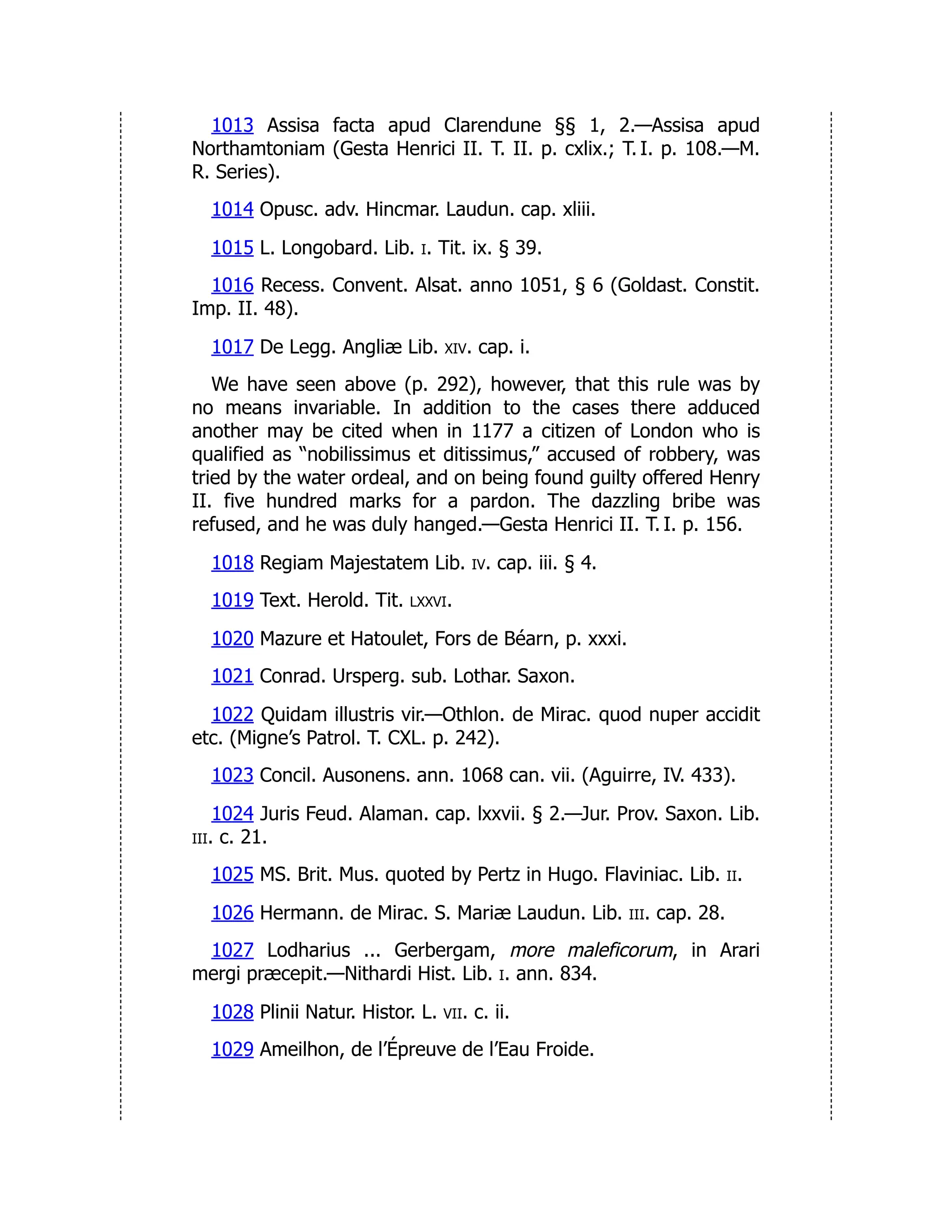 1013 Assisa facta apud Clarendune §§ 1, 2.—Assisa apud
Northamtoniam (Gesta Henrici II. T. II. p. cxlix.; T. I. p. 108.—M.
R. Series).
1014 Opusc. adv. Hincmar. Laudun. cap. xliii.
1015 L. Longobard. Lib. i. Tit. ix. § 39.
1016 Recess. Convent. Alsat. anno 1051, § 6 (Goldast. Constit.
Imp. II. 48).
1017 De Legg. Angliæ Lib. xiv. cap. i.
We have seen above (p. 292), however, that this rule was by
no means invariable. In addition to the cases there adduced
another may be cited when in 1177 a citizen of London who is
qualified as “nobilissimus et ditissimus,” accused of robbery, was
tried by the water ordeal, and on being found guilty offered Henry
II. five hundred marks for a pardon. The dazzling bribe was
refused, and he was duly hanged.—Gesta Henrici II. T. I. p. 156.
1018 Regiam Majestatem Lib. iv. cap. iii. § 4.
1019 Text. Herold. Tit. lxxvi.
1020 Mazure et Hatoulet, Fors de Béarn, p. xxxi.
1021 Conrad. Ursperg. sub. Lothar. Saxon.
1022 Quidam illustris vir.—Othlon. de Mirac. quod nuper accidit
etc. (Migne’s Patrol. T. CXL. p. 242).
1023 Concil. Ausonens. ann. 1068 can. vii. (Aguirre, IV. 433).
1024 Juris Feud. Alaman. cap. lxxvii. § 2.—Jur. Prov. Saxon. Lib.
iii. c. 21.
1025 MS. Brit. Mus. quoted by Pertz in Hugo. Flaviniac. Lib. ii.
1026 Hermann. de Mirac. S. Mariæ Laudun. Lib. iii. cap. 28.
1027 Lodharius ... Gerbergam, more maleficorum, in Arari
mergi præcepit.—Nithardi Hist. Lib. i. ann. 834.
1028 Plinii Natur. Histor. L. vii. c. ii.
1029 Ameilhon, de l’Épreuve de l’Eau Froide.
 